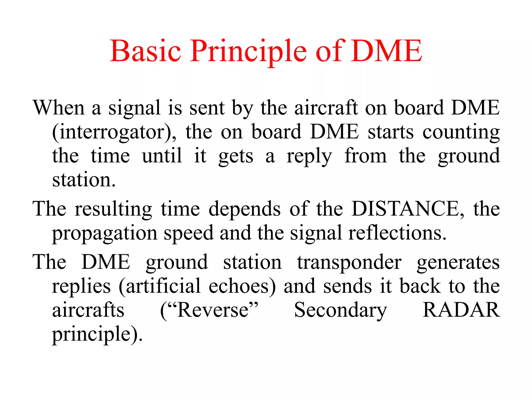 Basic Principle of DME
When a signal is sent by the aircraft on board DME
(interrogator), the on board DME starts counting
the time until it gets a reply from the ground
station.
The resulting time depends of the DISTANCE, the
propagation speed and the signal reflections.
The DME ground station transponder generates
replies (artificial echoes) and sends it back to the
aircrafts (“Reverse” Secondary RADAR
principle).
 
