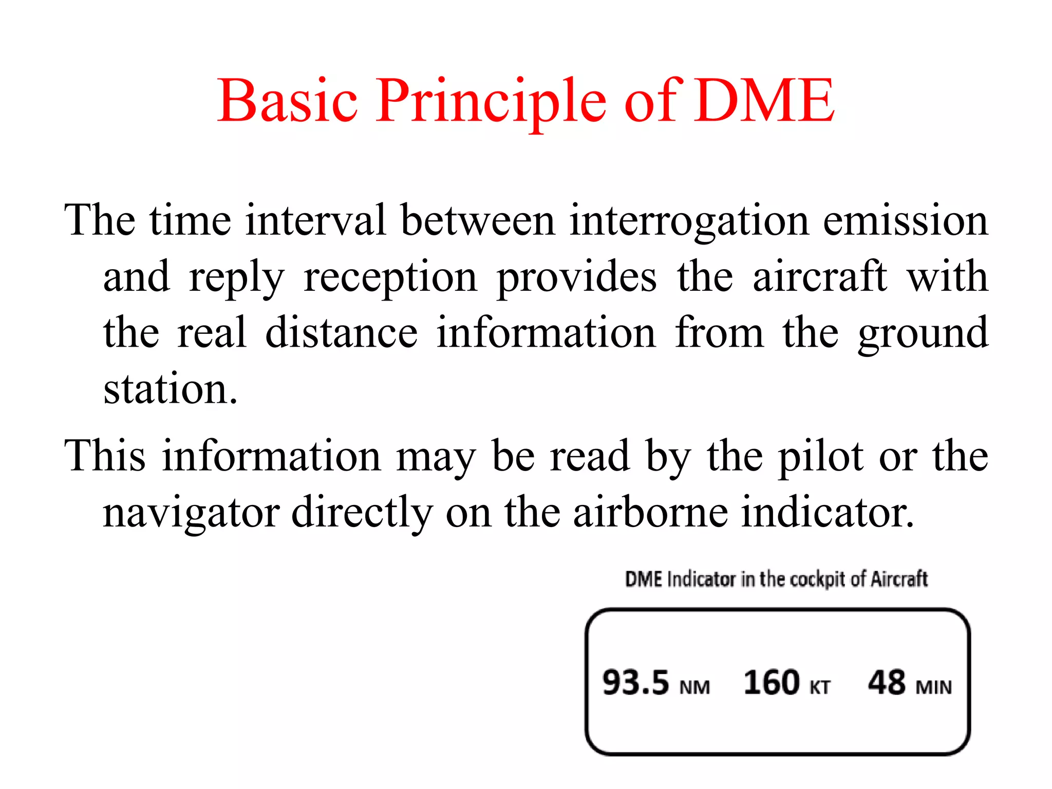 The time interval between interrogation emission
and reply reception provides the aircraft with
the real distance information from the ground
station.
This information may be read by the pilot or the
navigator directly on the airborne indicator.
Basic Principle of DME
 