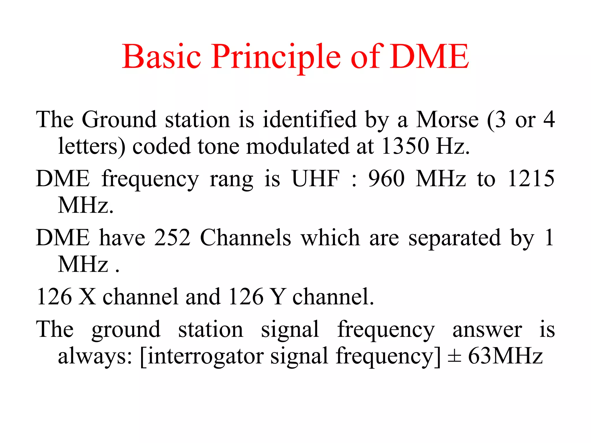 The Ground station is identified by a Morse (3 or 4
letters) coded tone modulated at 1350 Hz.
DME frequency rang is UHF : 960 MHz to 1215
MHz.
DME have 252 Channels which are separated by 1
MHz .
126 X channel and 126 Y channel.
The ground station signal frequency answer is
always: [interrogator signal frequency] ± 63MHz
Basic Principle of DME
 
