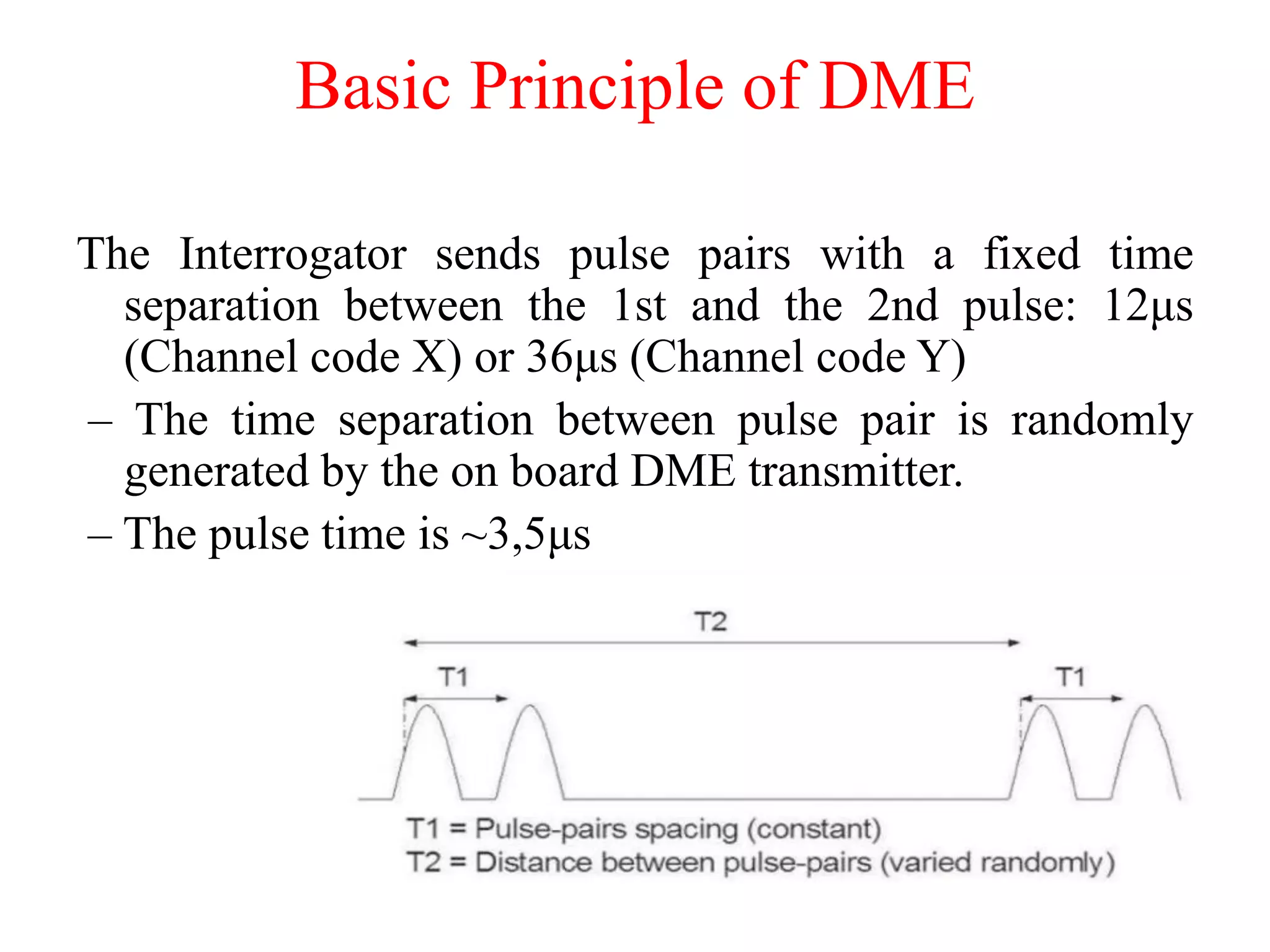 The Interrogator sends pulse pairs with a fixed time
separation between the 1st and the 2nd pulse: 12μs
(Channel code X) or 36μs (Channel code Y)
– The time separation between pulse pair is randomly
generated by the on board DME transmitter.
– The pulse time is ~3,5μs
Basic Principle of DME
 
