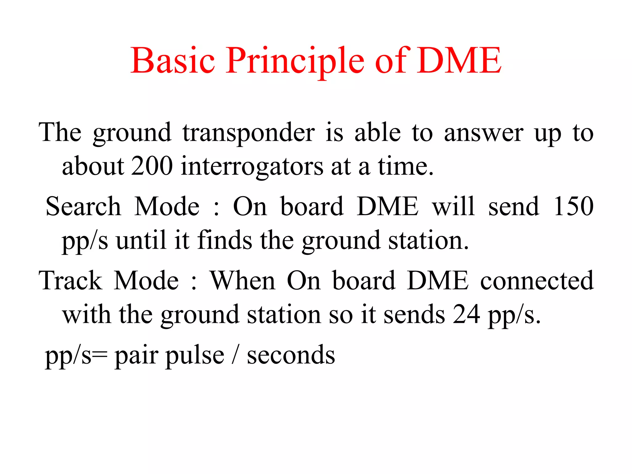 The ground transponder is able to answer up to
about 200 interrogators at a time.
Search Mode : On board DME will send 150
pp/s until it finds the ground station.
Track Mode : When On board DME connected
with the ground station so it sends 24 pp/s.
pp/s= pair pulse / seconds
Basic Principle of DME
 