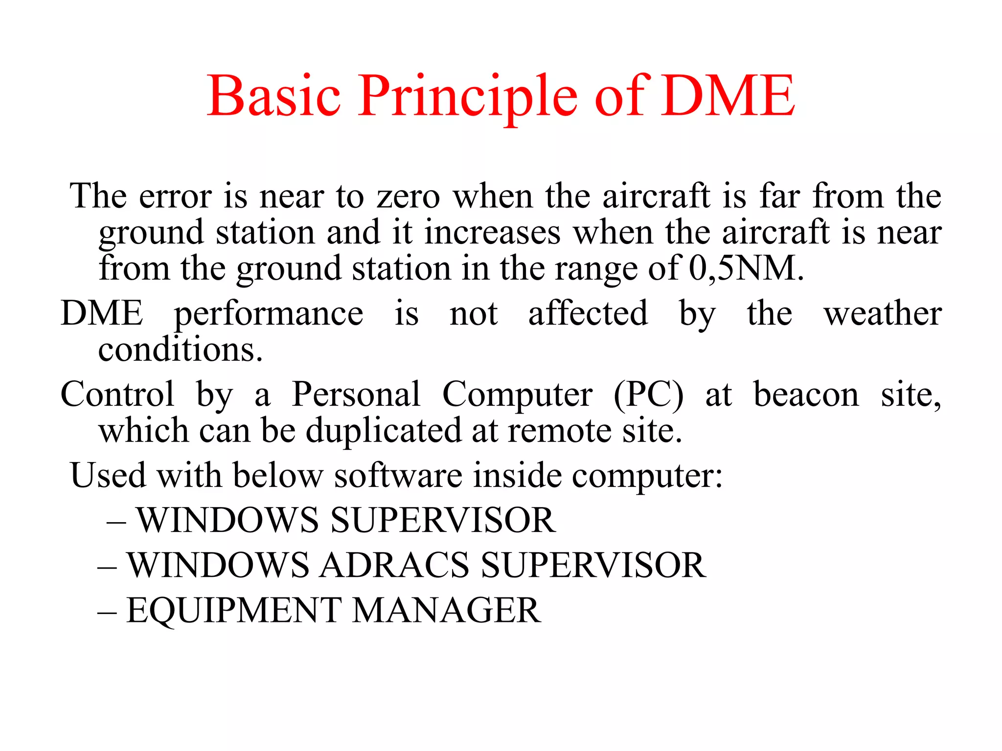 The error is near to zero when the aircraft is far from the
ground station and it increases when the aircraft is near
from the ground station in the range of 0,5NM.
DME performance is not affected by the weather
conditions.
Control by a Personal Computer (PC) at beacon site,
which can be duplicated at remote site.
Used with below software inside computer:
– WINDOWS SUPERVISOR
– WINDOWS ADRACS SUPERVISOR
– EQUIPMENT MANAGER
Basic Principle of DME
 