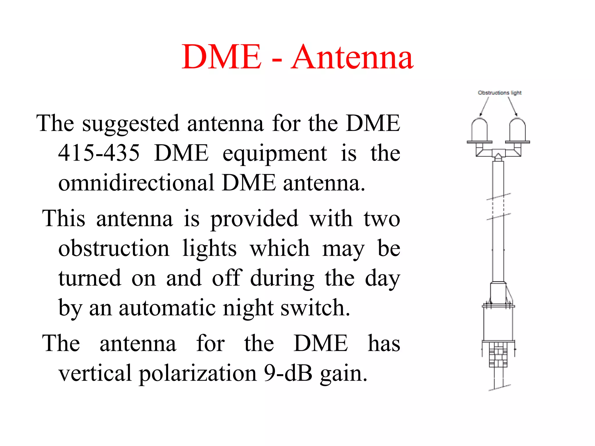 DME - Antenna
The suggested antenna for the DME
415-435 DME equipment is the
omnidirectional DME antenna.
This antenna is provided with two
obstruction lights which may be
turned on and off during the day
by an automatic night switch.
The antenna for the DME has
vertical polarization 9-dB gain.
 