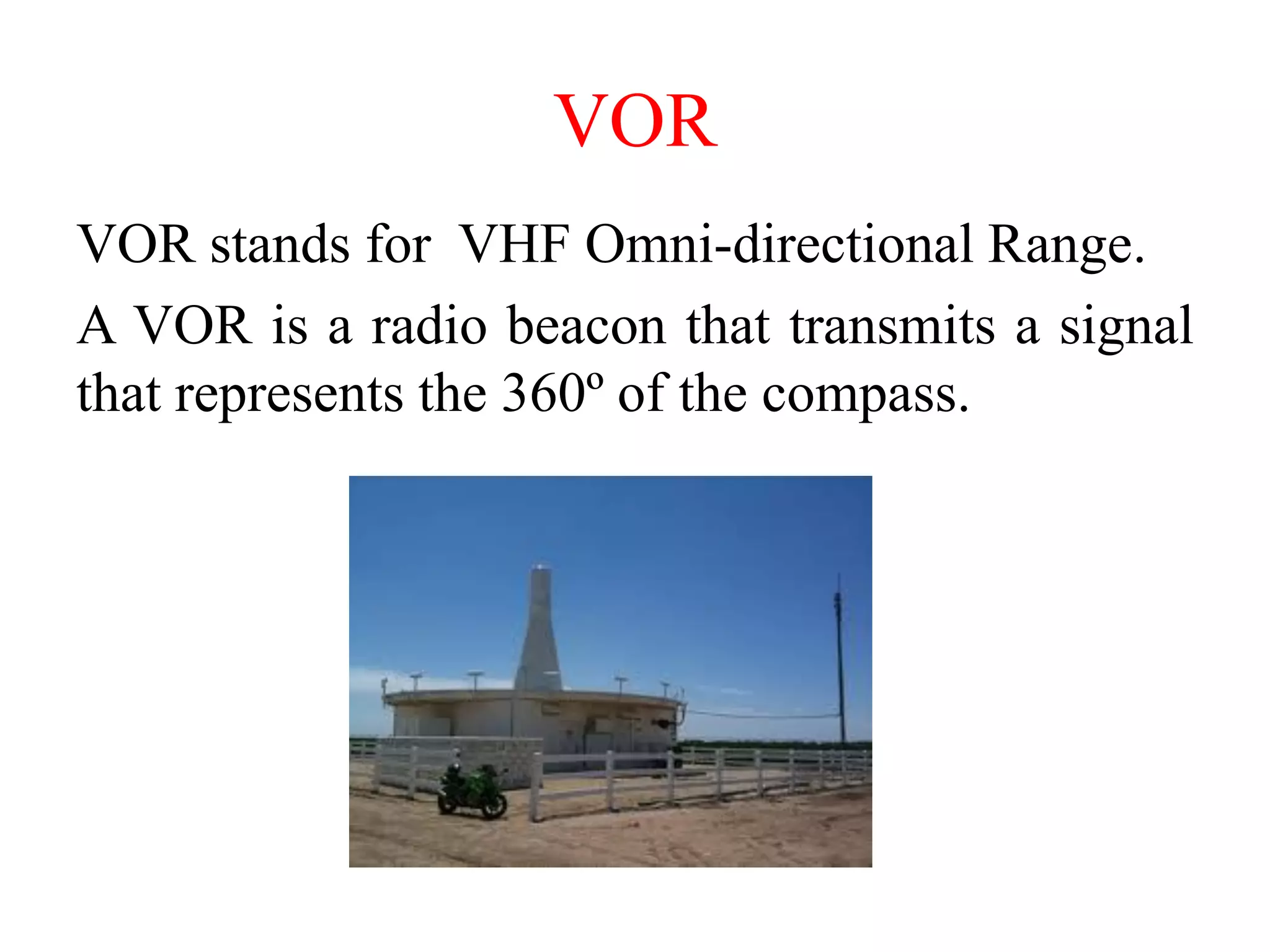 VOR
VOR stands for VHF Omni-directional Range.
A VOR is a radio beacon that transmits a signal
that represents the 360º of the compass.
 