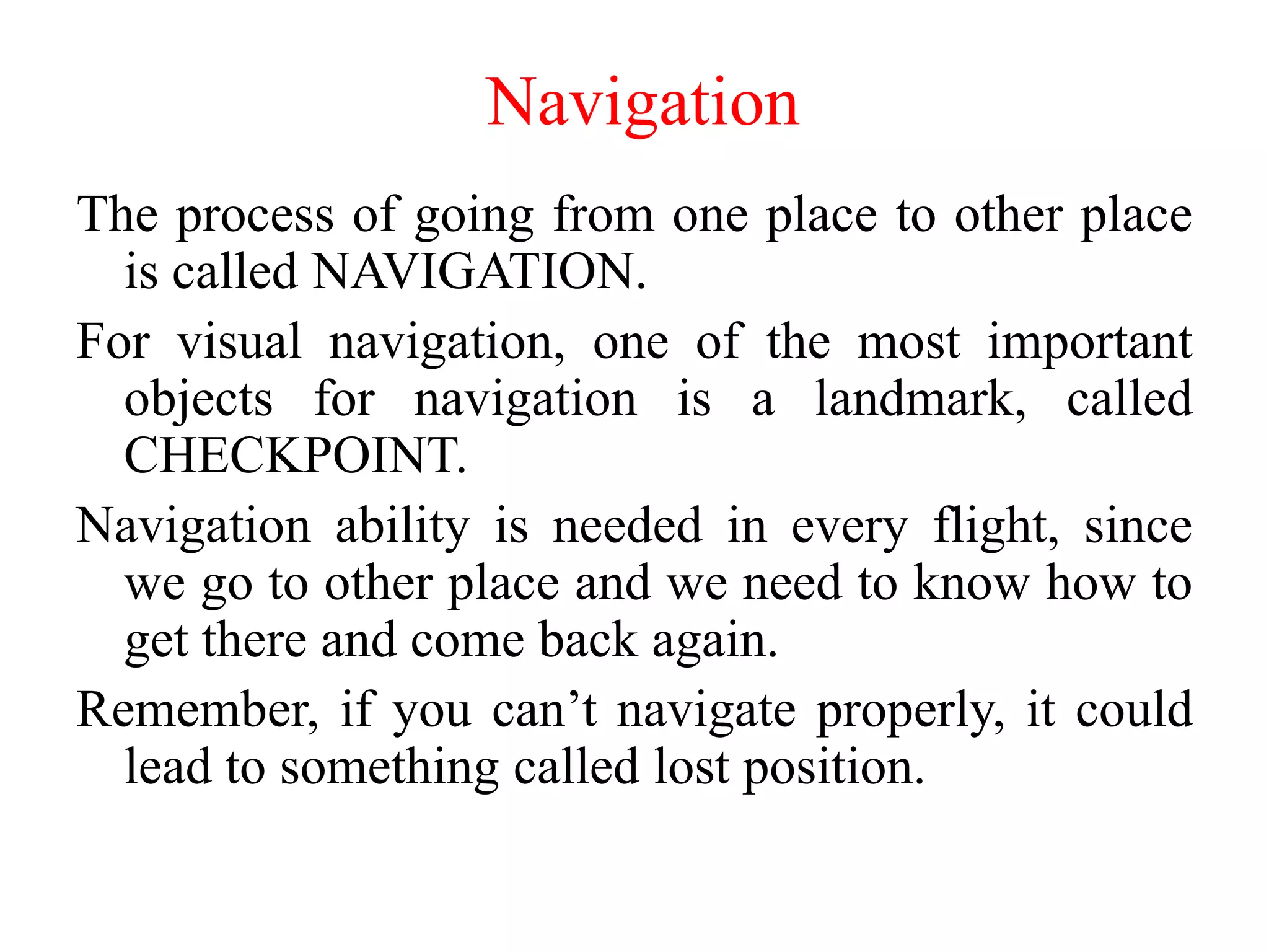 Navigation
The process of going from one place to other place
is called NAVIGATION.
For visual navigation, one of the most important
objects for navigation is a landmark, called
CHECKPOINT.
Navigation ability is needed in every flight, since
we go to other place and we need to know how to
get there and come back again.
Remember, if you can’t navigate properly, it could
lead to something called lost position.
 