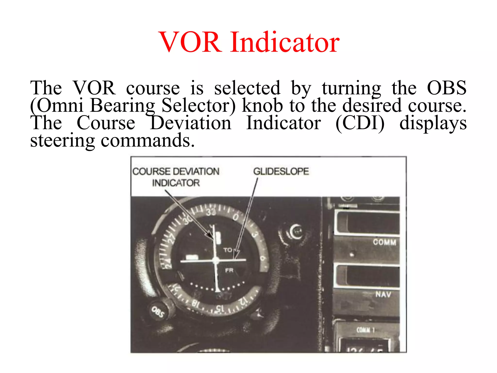 VOR Indicator
The VOR course is selected by turning the OBS
(Omni Bearing Selector) knob to the desired course.
The Course Deviation Indicator (CDI) displays
steering commands.
 