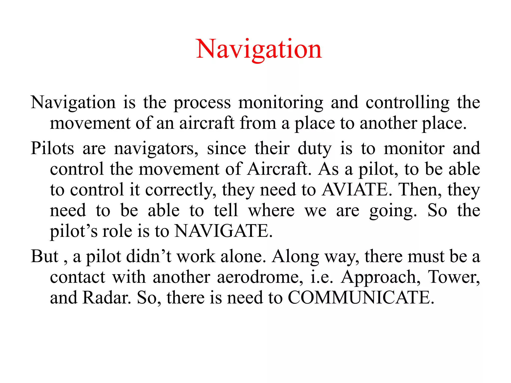 Navigation is the process monitoring and controlling the
movement of an aircraft from a place to another place.
Pilots are navigators, since their duty is to monitor and
control the movement of Aircraft. As a pilot, to be able
to control it correctly, they need to AVIATE. Then, they
need to be able to tell where we are going. So the
pilot’s role is to NAVIGATE.
But , a pilot didn’t work alone. Along way, there must be a
contact with another aerodrome, i.e. Approach, Tower,
and Radar. So, there is need to COMMUNICATE.
Navigation
 