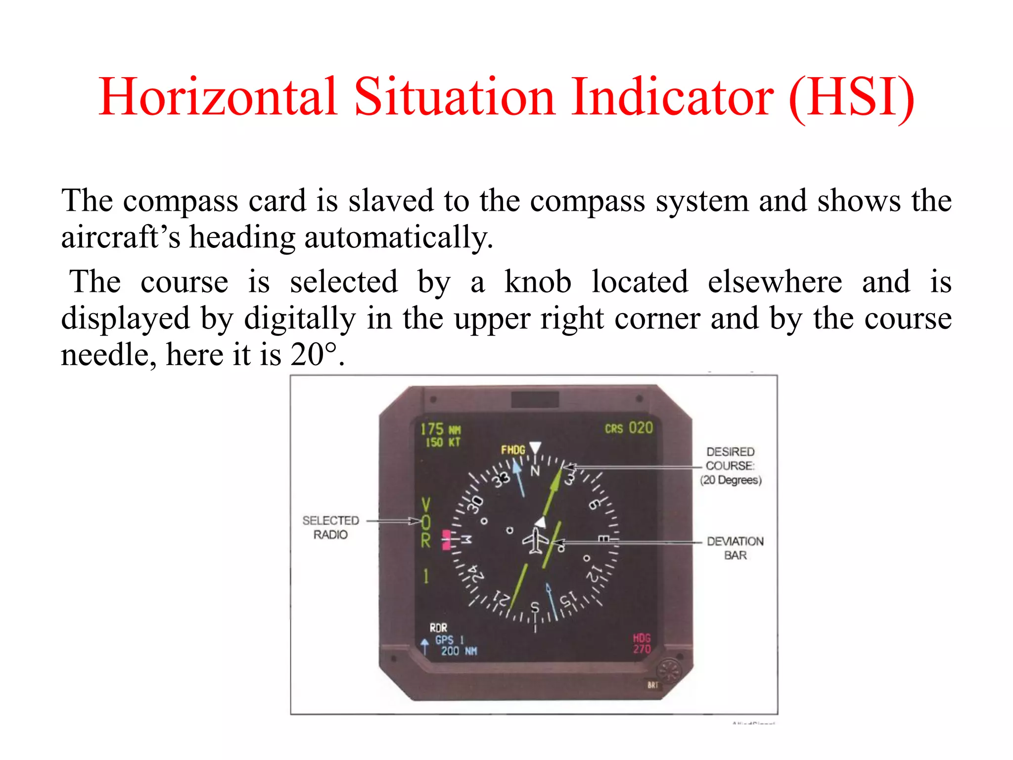 Horizontal Situation Indicator (HSI)
The compass card is slaved to the compass system and shows the
aircraft’s heading automatically.
The course is selected by a knob located elsewhere and is
displayed by digitally in the upper right corner and by the course
needle, here it is 20°.
 