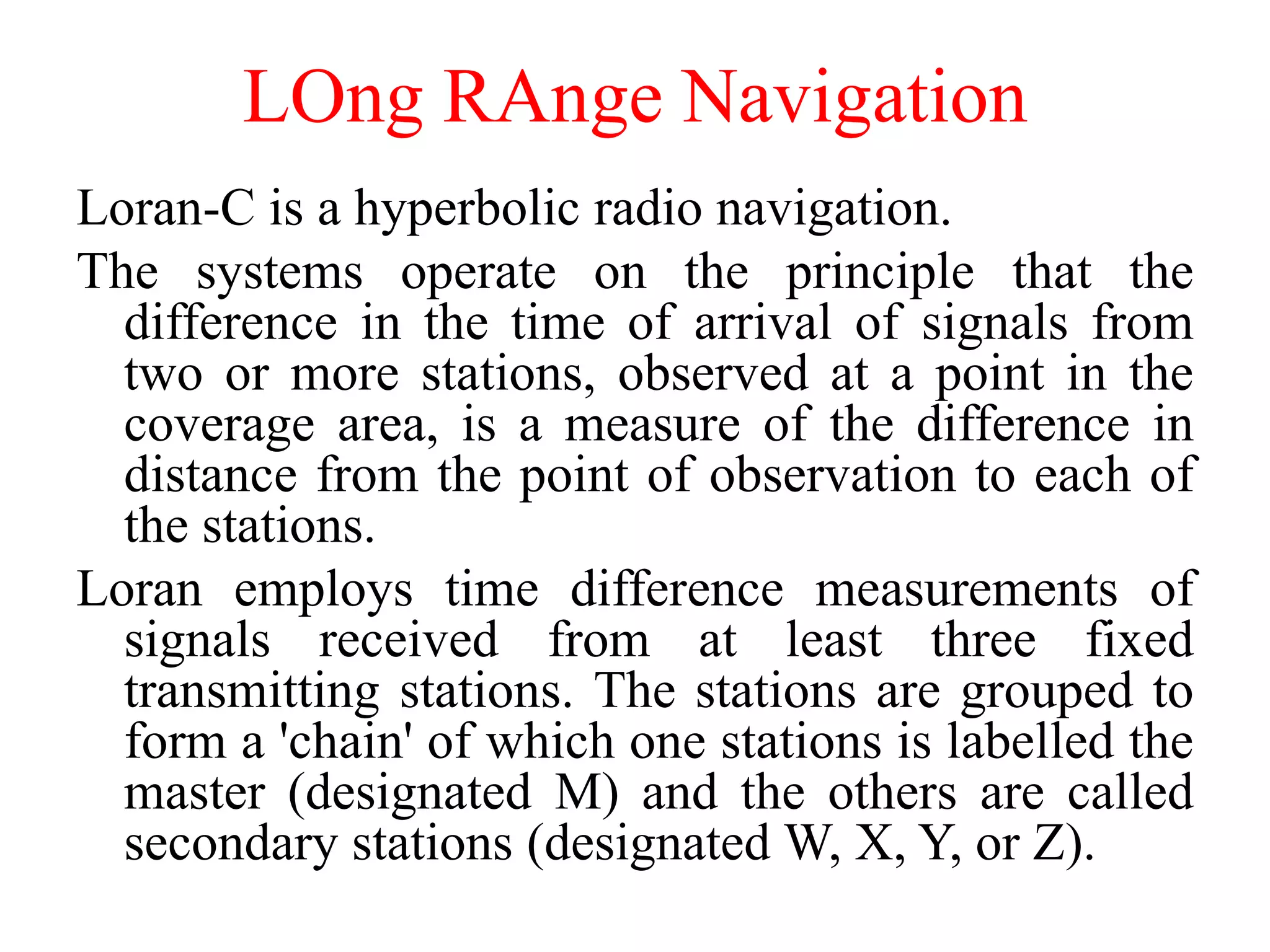 LOng RAnge Navigation
Loran-C is a hyperbolic radio navigation.
The systems operate on the principle that the
difference in the time of arrival of signals from
two or more stations, observed at a point in the
coverage area, is a measure of the difference in
distance from the point of observation to each of
the stations.
Loran employs time difference measurements of
signals received from at least three fixed
transmitting stations. The stations are grouped to
form a 'chain' of which one stations is labelled the
master (designated M) and the others are called
secondary stations (designated W, X, Y, or Z).
 