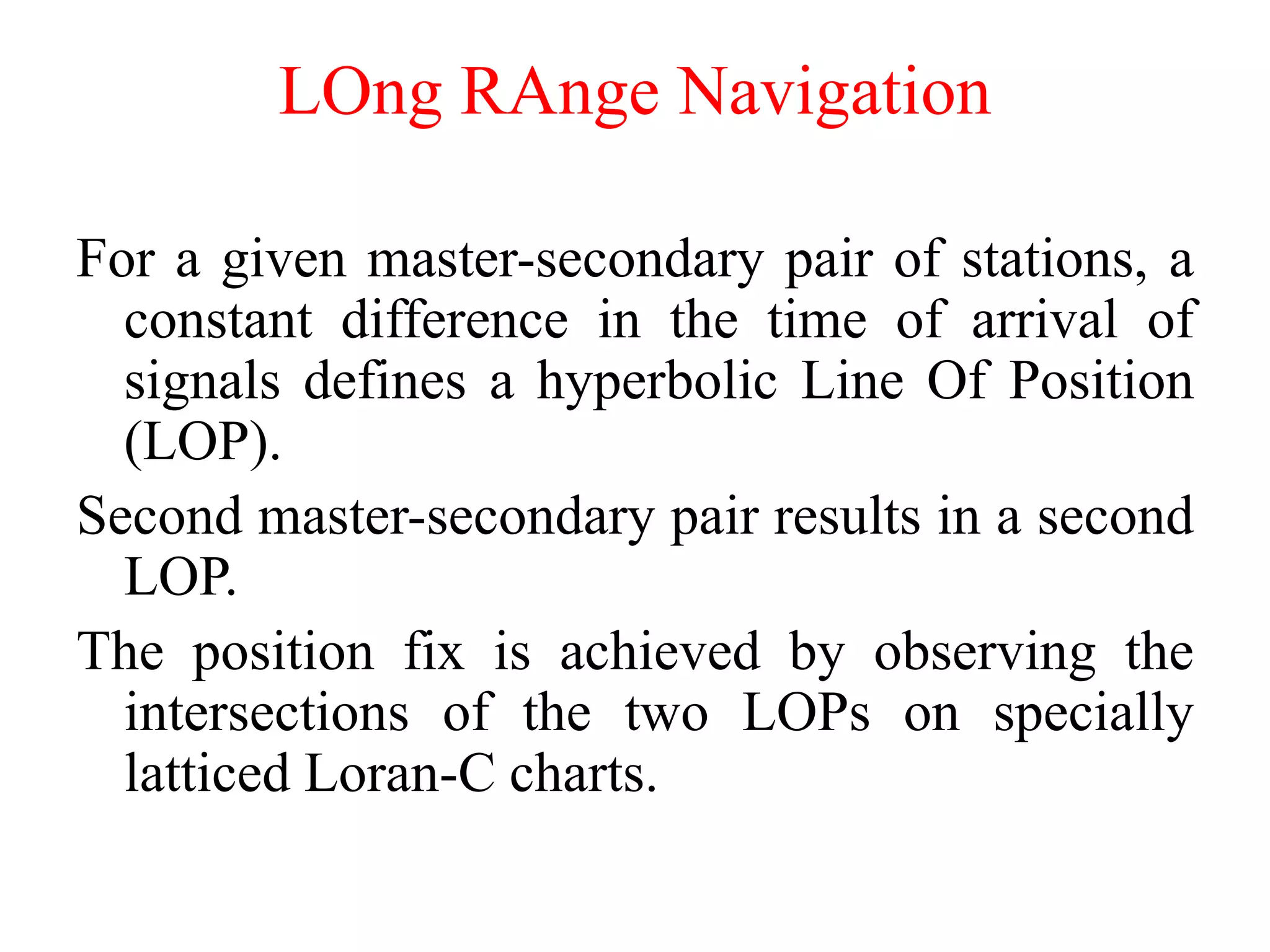 For a given master-secondary pair of stations, a
constant difference in the time of arrival of
signals defines a hyperbolic Line Of Position
(LOP).
Second master-secondary pair results in a second
LOP.
The position fix is achieved by observing the
intersections of the two LOPs on specially
latticed Loran-C charts.
LOng RAnge Navigation
 