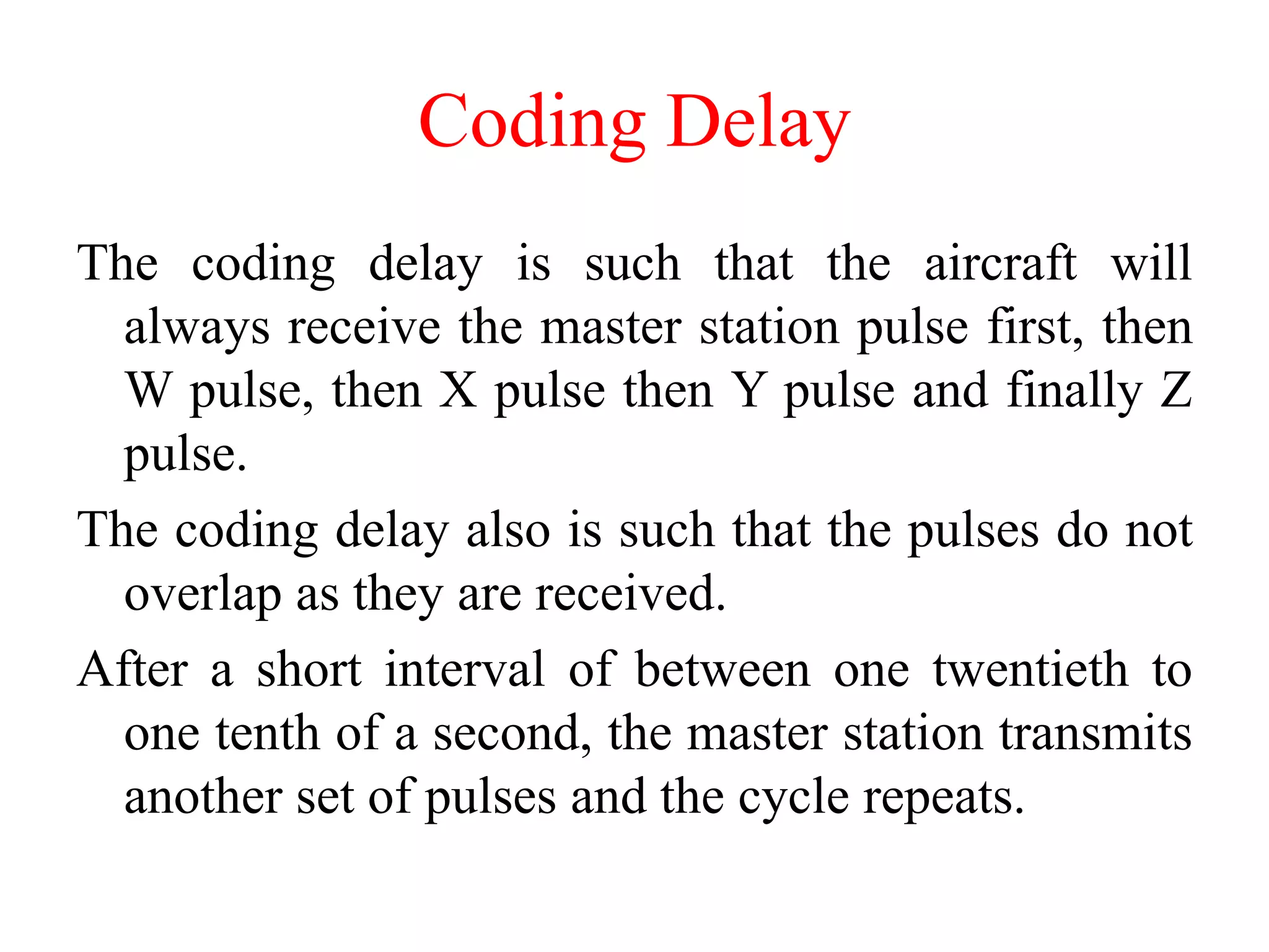 Coding Delay
The coding delay is such that the aircraft will
always receive the master station pulse first, then
W pulse, then X pulse then Y pulse and finally Z
pulse.
The coding delay also is such that the pulses do not
overlap as they are received.
After a short interval of between one twentieth to
one tenth of a second, the master station transmits
another set of pulses and the cycle repeats.
 