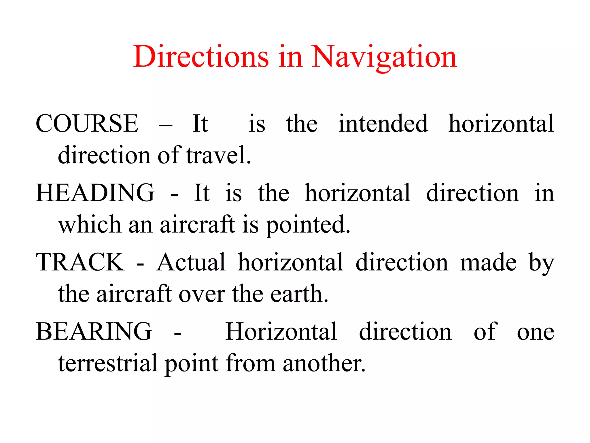 COURSE – It is the intended horizontal
direction of travel.
HEADING - It is the horizontal direction in
which an aircraft is pointed.
TRACK - Actual horizontal direction made by
the aircraft over the earth.
BEARING - Horizontal direction of one
terrestrial point from another.
Directions in Navigation
 