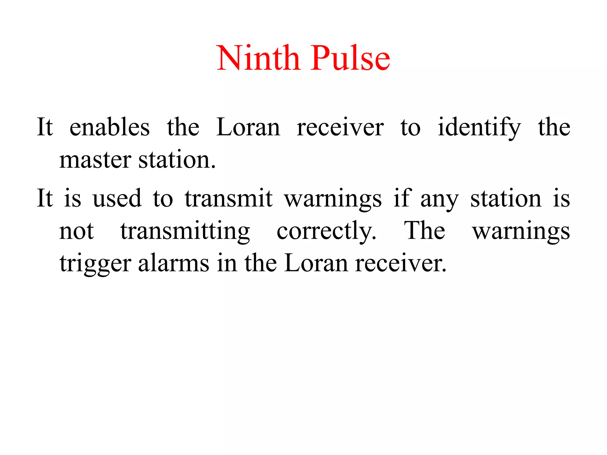 Ninth Pulse
It enables the Loran receiver to identify the
master station.
It is used to transmit warnings if any station is
not transmitting correctly. The warnings
trigger alarms in the Loran receiver.
 