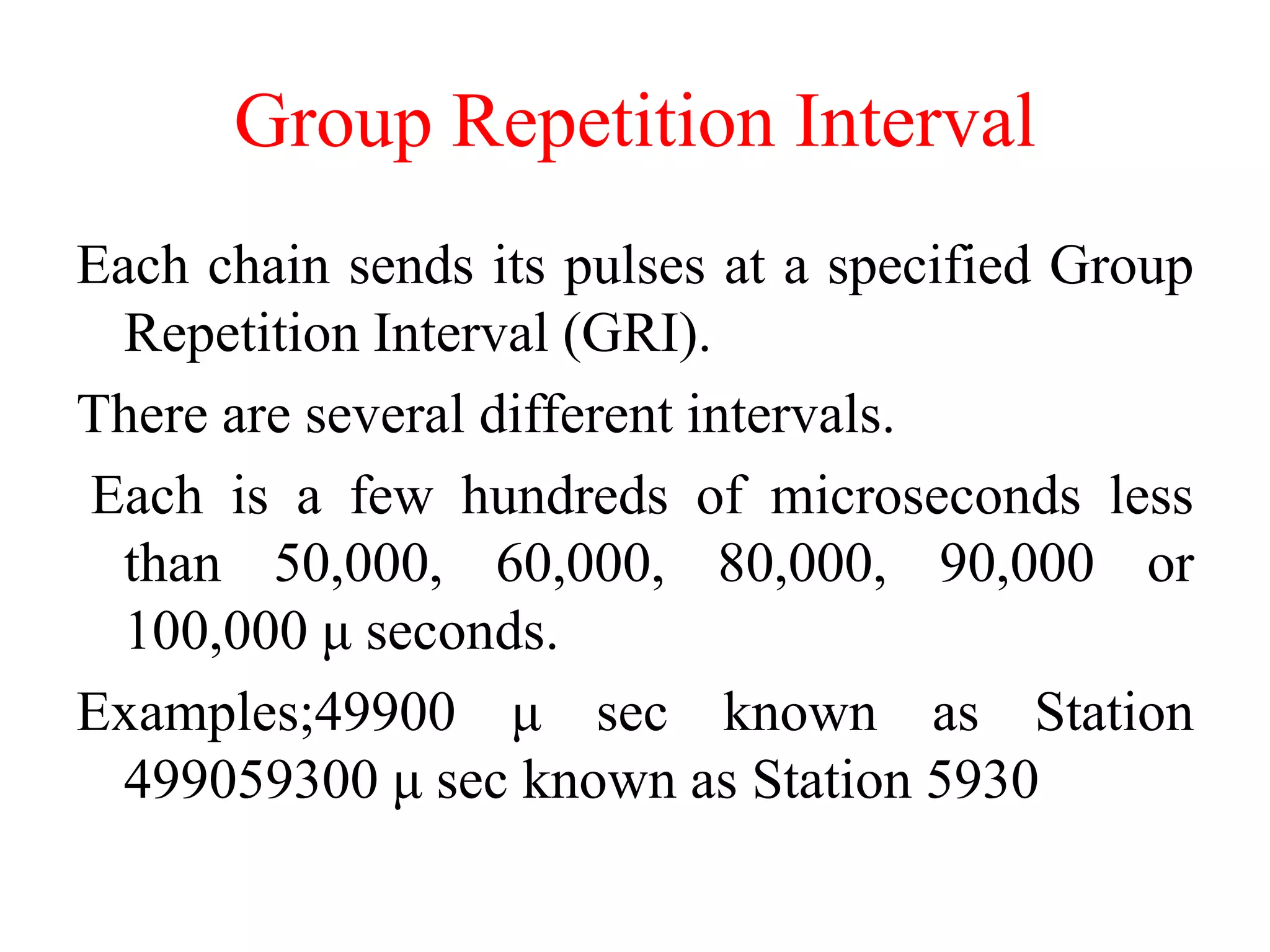 Group Repetition Interval
Each chain sends its pulses at a specified Group
Repetition Interval (GRI).
There are several different intervals.
Each is a few hundreds of microseconds less
than 50,000, 60,000, 80,000, 90,000 or
100,000 μ seconds.
Examples;49900 μ sec known as Station
499059300 μ sec known as Station 5930
 