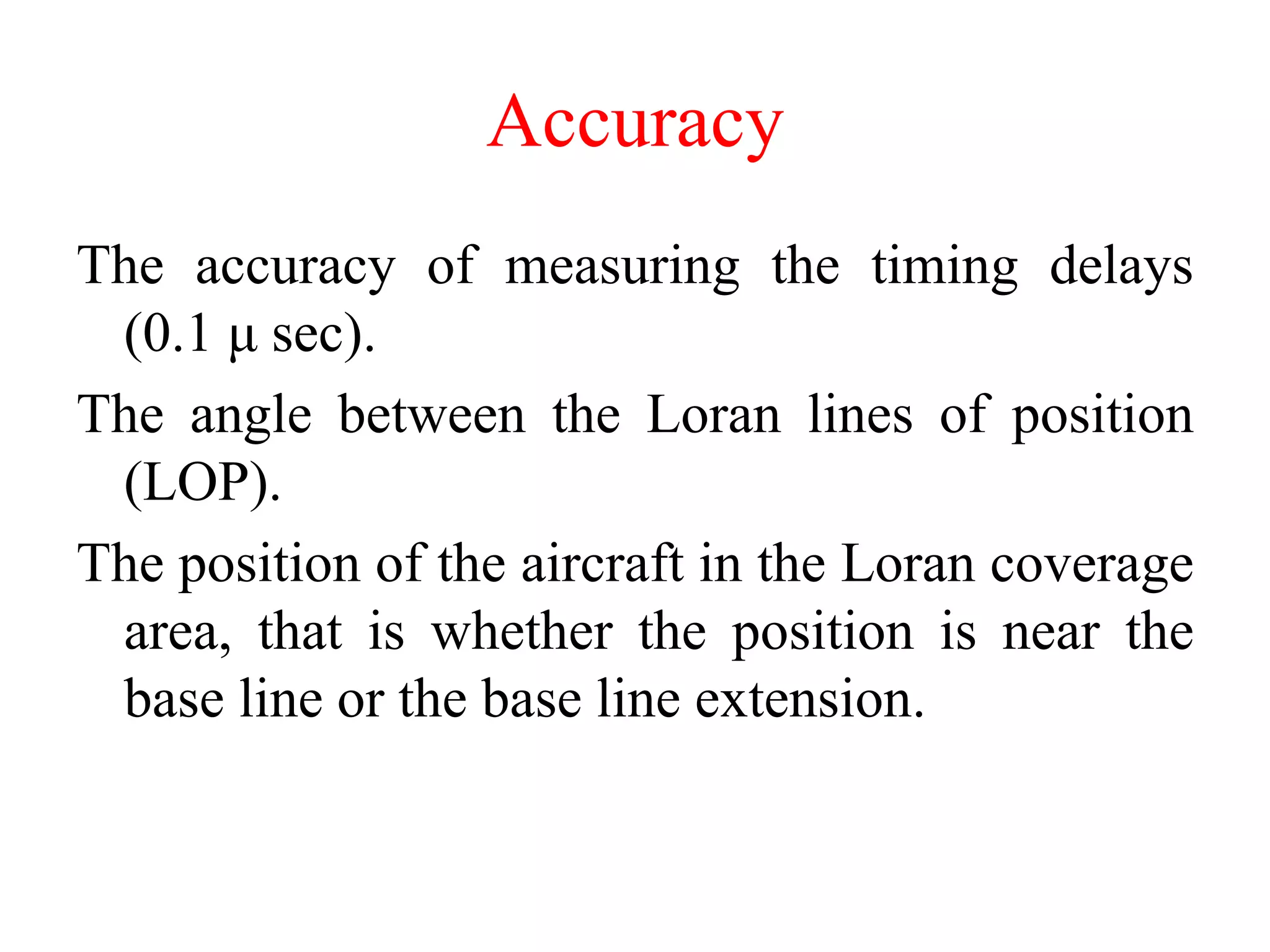 Accuracy
The accuracy of measuring the timing delays
(0.1 μ sec).
The angle between the Loran lines of position
(LOP).
The position of the aircraft in the Loran coverage
area, that is whether the position is near the
base line or the base line extension.
 