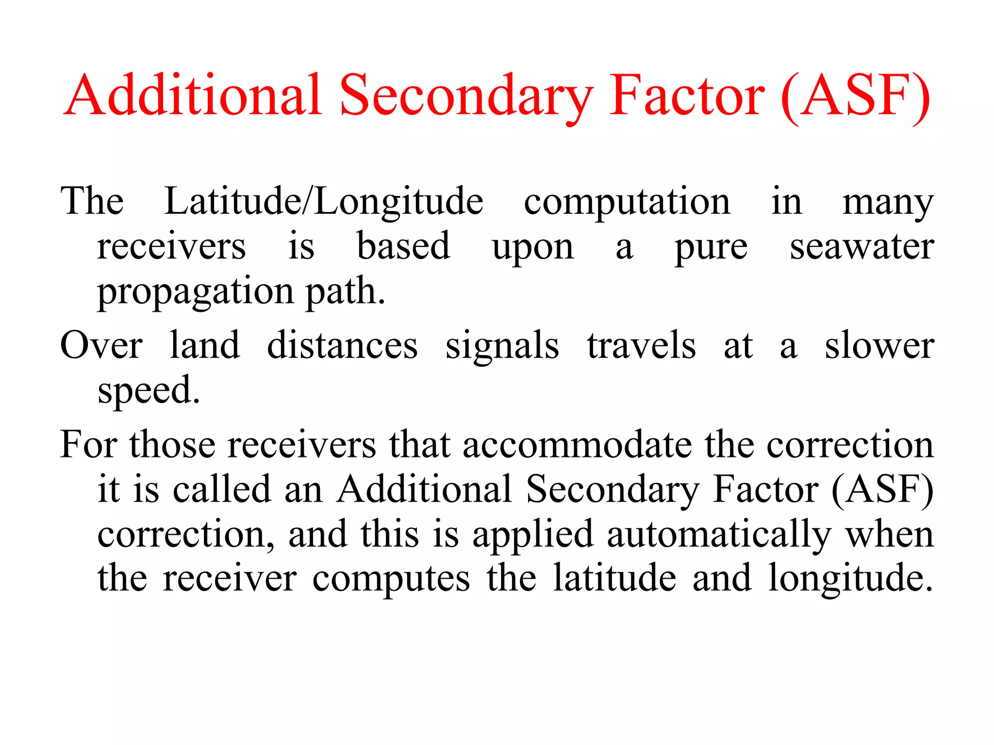 Additional Secondary Factor (ASF)
The Latitude/Longitude computation in many
receivers is based upon a pure seawater
propagation path.
Over land distances signals travels at a slower
speed.
For those receivers that accommodate the correction
it is called an Additional Secondary Factor (ASF)
correction, and this is applied automatically when
the receiver computes the latitude and longitude.
 