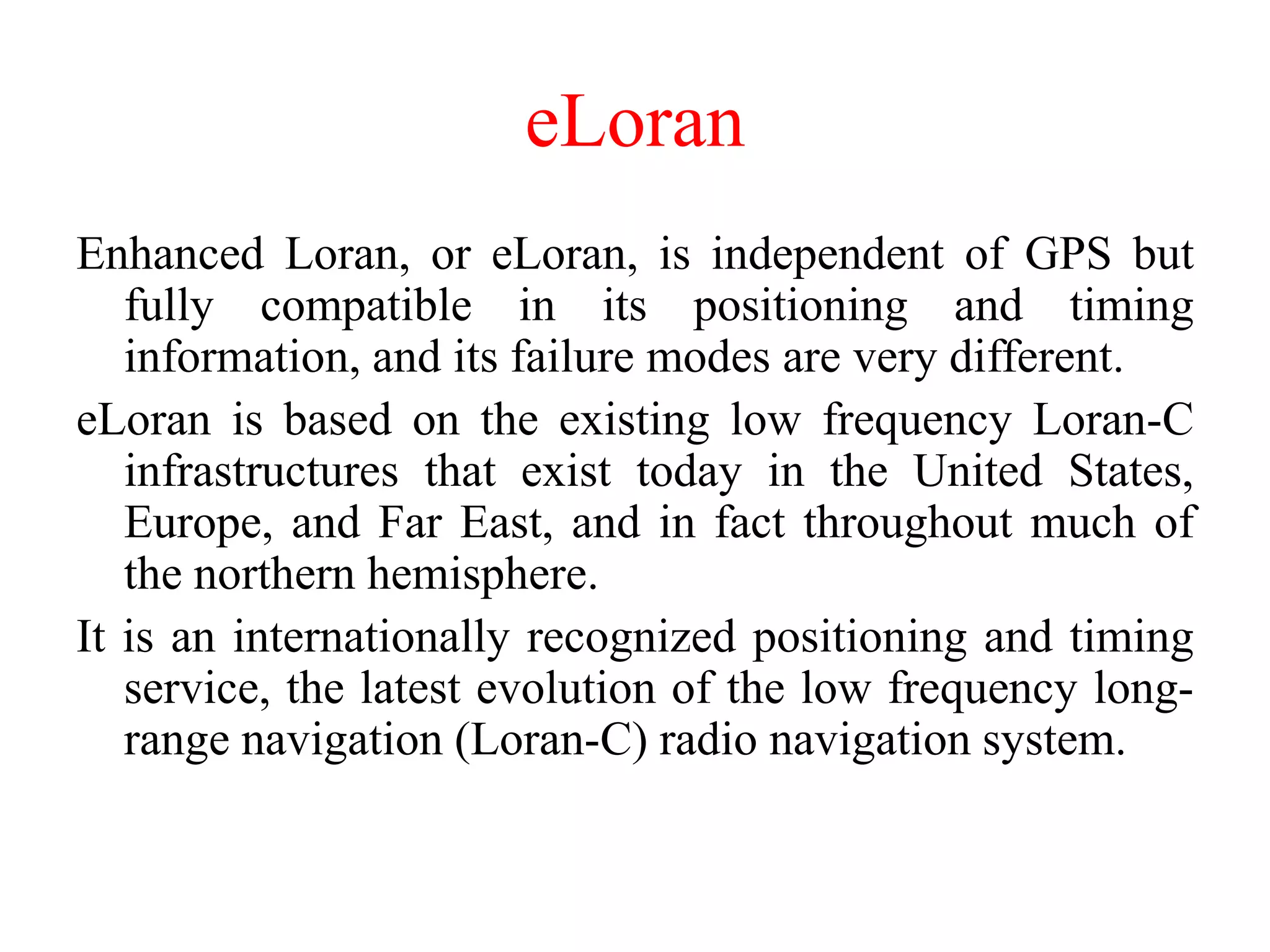 eLoran
Enhanced Loran, or eLoran, is independent of GPS but
fully compatible in its positioning and timing
information, and its failure modes are very different.
eLoran is based on the existing low frequency Loran-C
infrastructures that exist today in the United States,
Europe, and Far East, and in fact throughout much of
the northern hemisphere.
It is an internationally recognized positioning and timing
service, the latest evolution of the low frequency long-
range navigation (Loran-C) radio navigation system.
 