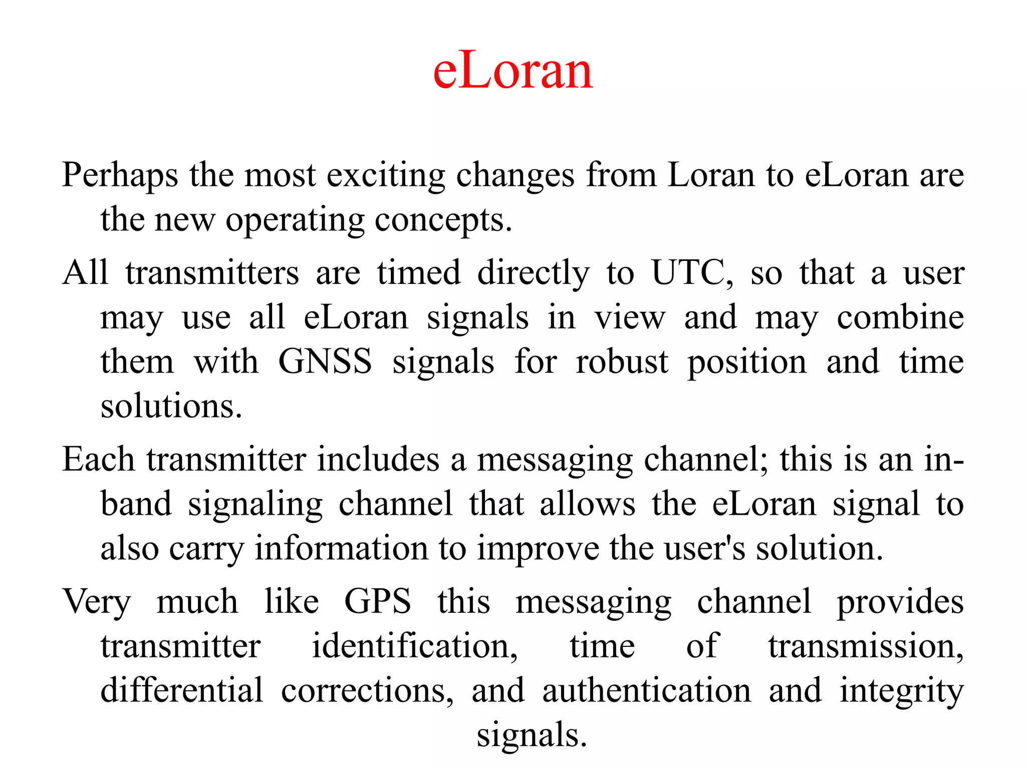 eLoran
Perhaps the most exciting changes from Loran to eLoran are
the new operating concepts.
All transmitters are timed directly to UTC, so that a user
may use all eLoran signals in view and may combine
them with GNSS signals for robust position and time
solutions.
Each transmitter includes a messaging channel; this is an in-
band signaling channel that allows the eLoran signal to
also carry information to improve the user's solution.
Very much like GPS this messaging channel provides
transmitter identification, time of transmission,
differential corrections, and authentication and integrity
signals.
 