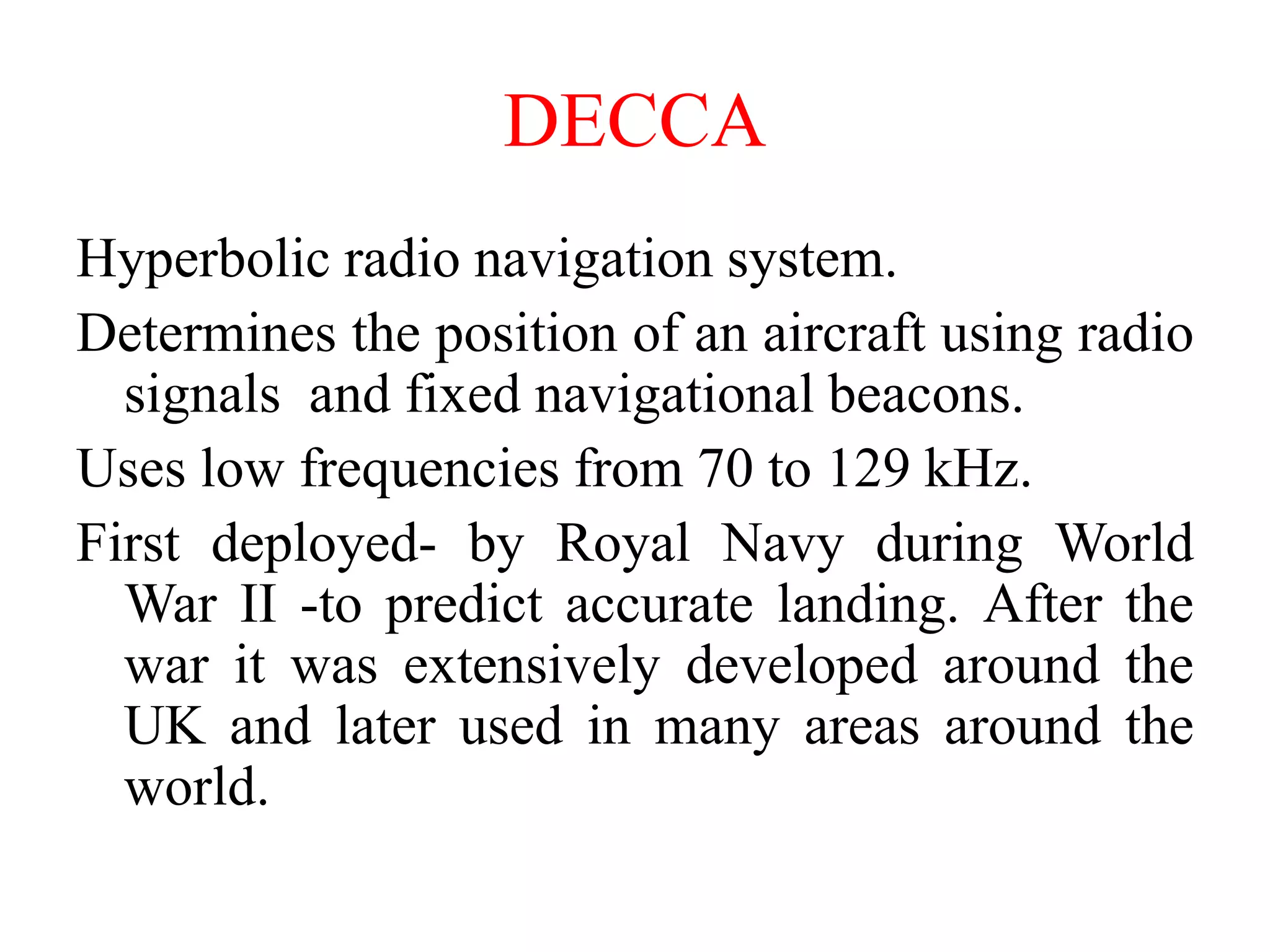 DECCA
Hyperbolic radio navigation system.
Determines the position of an aircraft using radio
signals and fixed navigational beacons.
Uses low frequencies from 70 to 129 kHz.
First deployed- by Royal Navy during World
War II -to predict accurate landing. After the
war it was extensively developed around the
UK and later used in many areas around the
world.
 