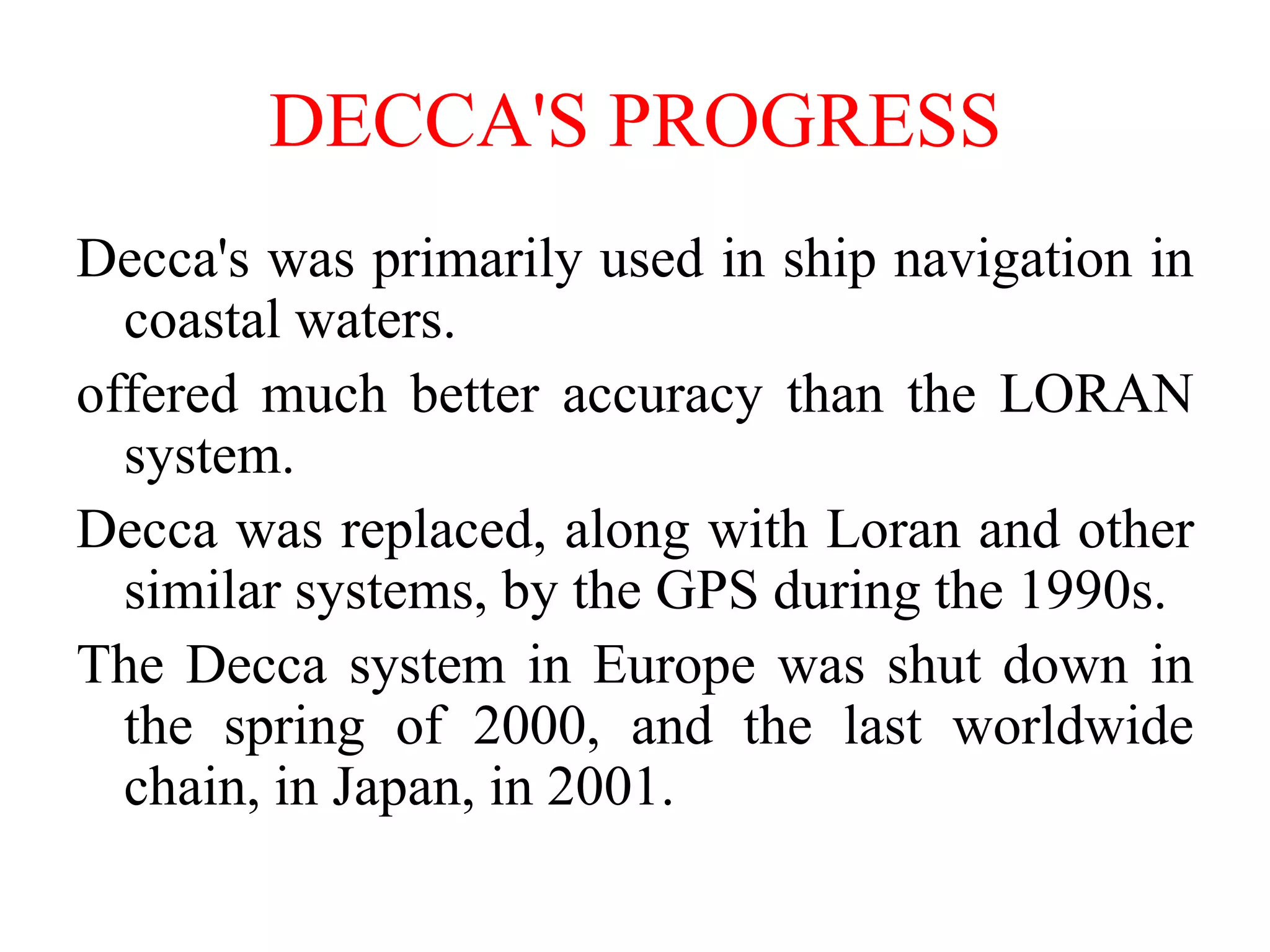 DECCA'S PROGRESS
Decca's was primarily used in ship navigation in
coastal waters.
offered much better accuracy than the LORAN
system.
Decca was replaced, along with Loran and other
similar systems, by the GPS during the 1990s.
The Decca system in Europe was shut down in
the spring of 2000, and the last worldwide
chain, in Japan, in 2001.
 