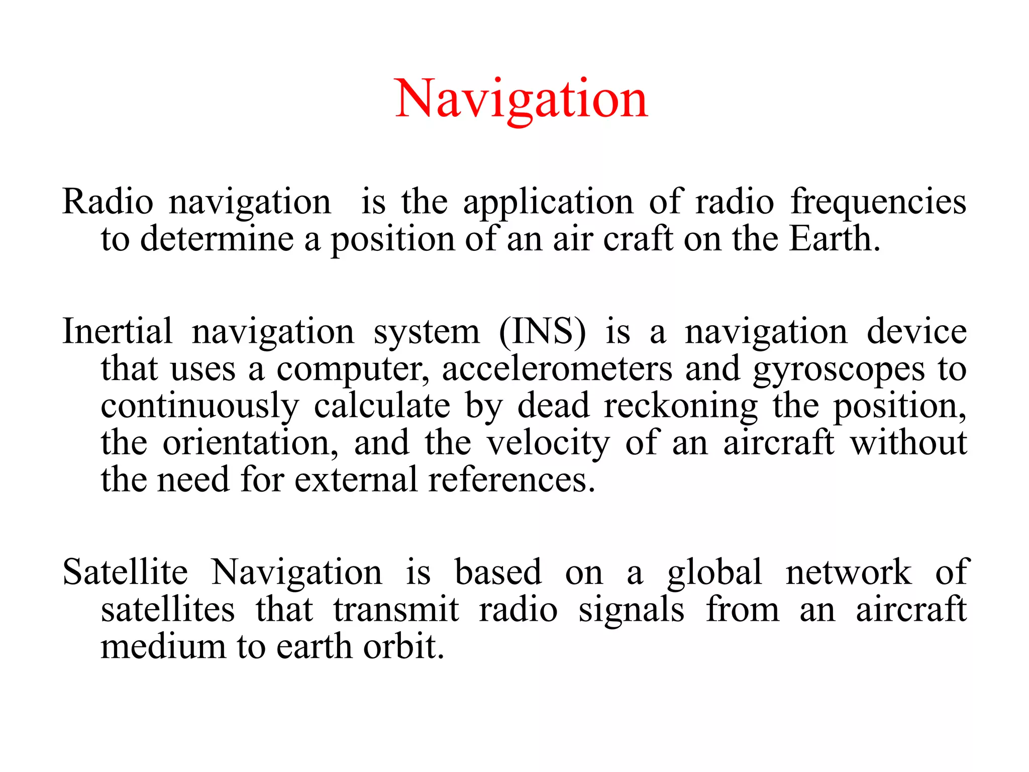 Radio navigation is the application of radio frequencies
to determine a position of an air craft on the Earth.
Inertial navigation system (INS) is a navigation device
that uses a computer, accelerometers and gyroscopes to
continuously calculate by dead reckoning the position,
the orientation, and the velocity of an aircraft without
the need for external references.
Satellite Navigation is based on a global network of
satellites that transmit radio signals from an aircraft
medium to earth orbit.
Navigation
 