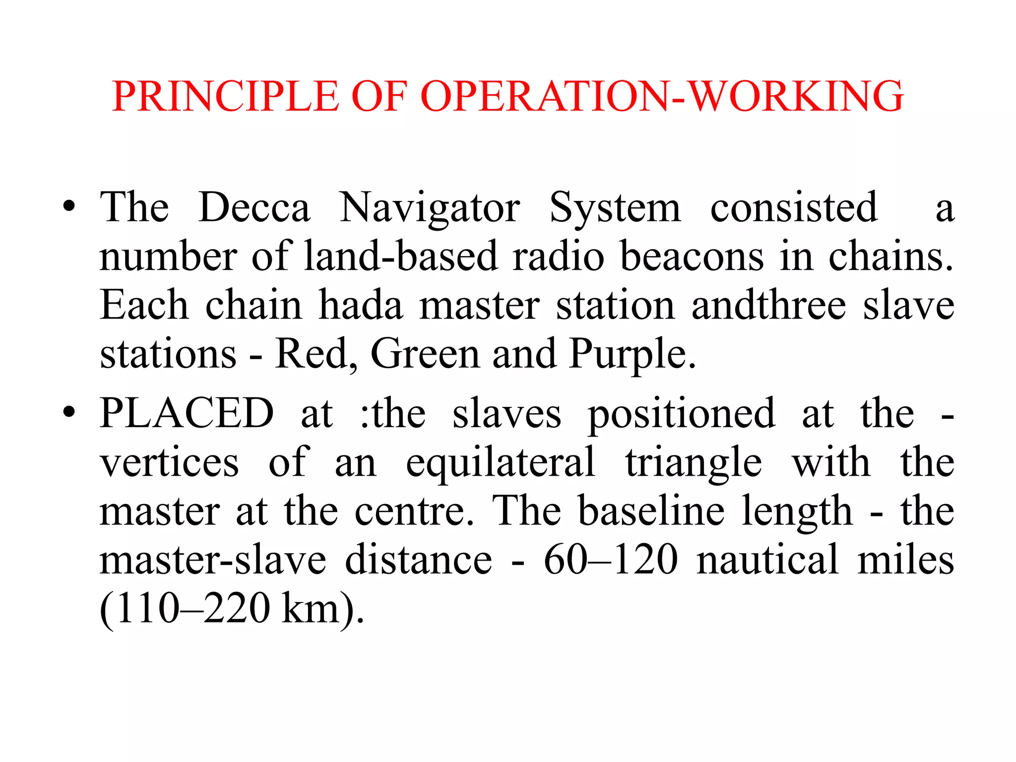 PRINCIPLE OF OPERATION-WORKING
• The Decca Navigator System consisted a
number of land-based radio beacons in chains.
Each chain hada master station andthree slave
stations - Red, Green and Purple.
• PLACED at :the slaves positioned at the -
vertices of an equilateral triangle with the
master at the centre. The baseline length - the
master-slave distance - 60–120 nautical miles
(110–220 km).
 