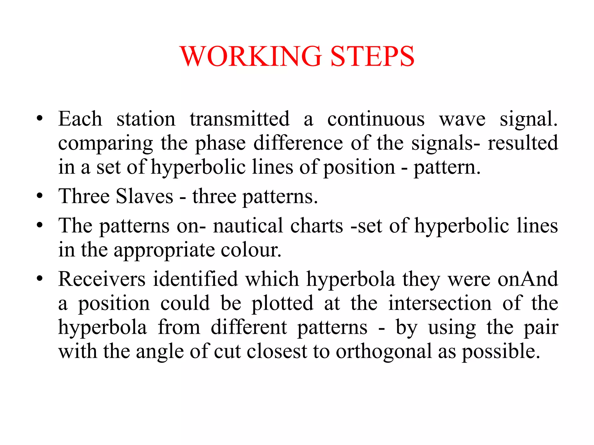 WORKING STEPS
• Each station transmitted a continuous wave signal.
comparing the phase difference of the signals- resulted
in a set of hyperbolic lines of position - pattern.
• Three Slaves - three patterns.
• The patterns on- nautical charts -set of hyperbolic lines
in the appropriate colour.
• Receivers identified which hyperbola they were onAnd
a position could be plotted at the intersection of the
hyperbola from different patterns - by using the pair
with the angle of cut closest to orthogonal as possible.
 