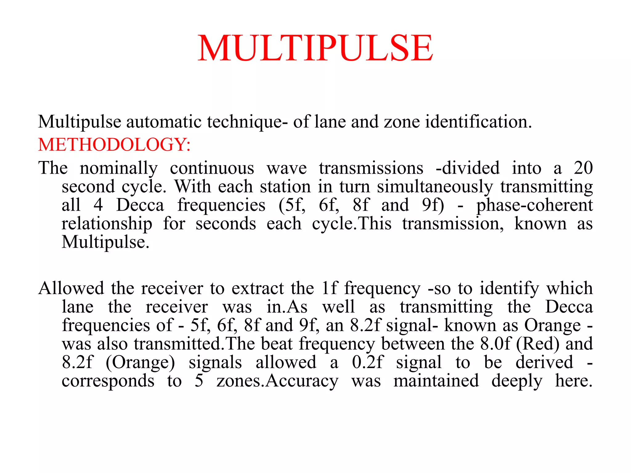 MULTIPULSE
Multipulse automatic technique- of lane and zone identification.
METHODOLOGY:
The nominally continuous wave transmissions -divided into a 20
second cycle. With each station in turn simultaneously transmitting
all 4 Decca frequencies (5f, 6f, 8f and 9f) - phase-coherent
relationship for seconds each cycle.This transmission, known as
Multipulse.
Allowed the receiver to extract the 1f frequency -so to identify which
lane the receiver was in.As well as transmitting the Decca
frequencies of - 5f, 6f, 8f and 9f, an 8.2f signal- known as Orange -
was also transmitted.The beat frequency between the 8.0f (Red) and
8.2f (Orange) signals allowed a 0.2f signal to be derived -
corresponds to 5 zones.Accuracy was maintained deeply here.
 