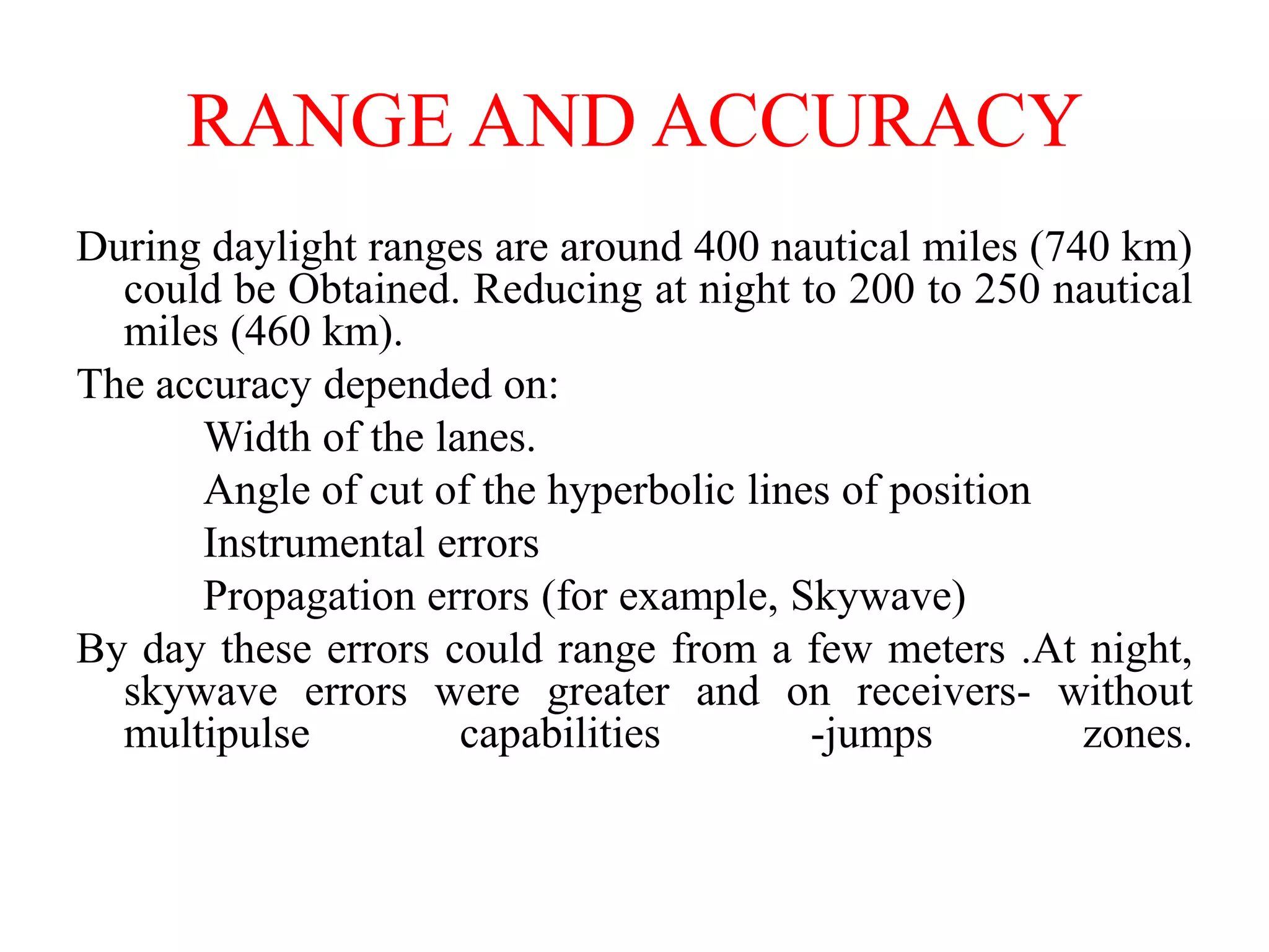 RANGE AND ACCURACY
During daylight ranges are around 400 nautical miles (740 km)
could be Obtained. Reducing at night to 200 to 250 nautical
miles (460 km).
The accuracy depended on:
Width of the lanes.
Angle of cut of the hyperbolic lines of position
Instrumental errors
Propagation errors (for example, Skywave)
By day these errors could range from a few meters .At night,
skywave errors were greater and on receivers- without
multipulse capabilities -jumps zones.
 