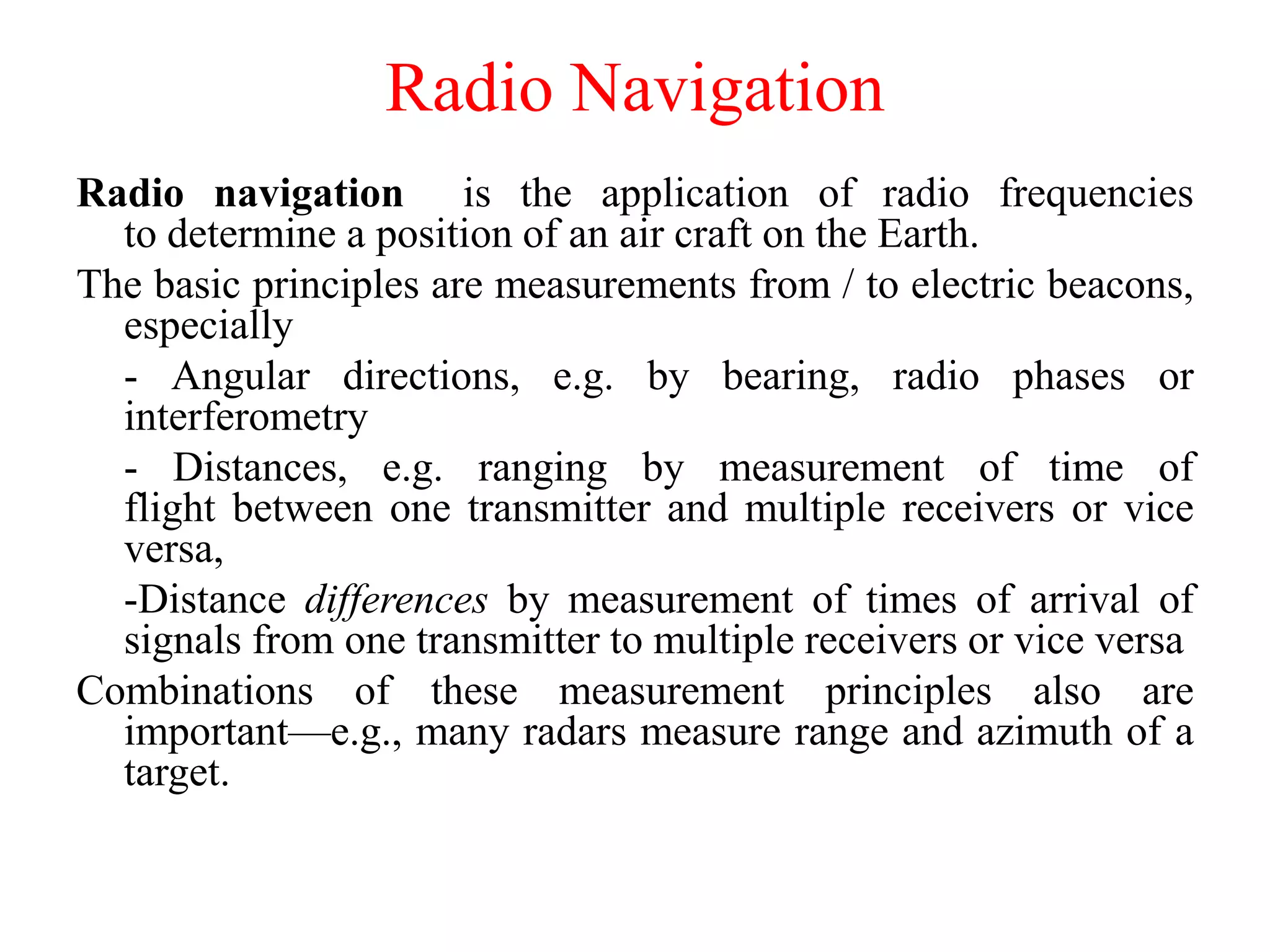 Radio Navigation
Radio navigation is the application of radio frequencies
to determine a position of an air craft on the Earth.
The basic principles are measurements from / to electric beacons,
especially
- Angular directions, e.g. by bearing, radio phases or
interferometry
- Distances, e.g. ranging by measurement of time of
flight between one transmitter and multiple receivers or vice
versa,
-Distance differences by measurement of times of arrival of
signals from one transmitter to multiple receivers or vice versa
Combinations of these measurement principles also are
important—e.g., many radars measure range and azimuth of a
target.
 