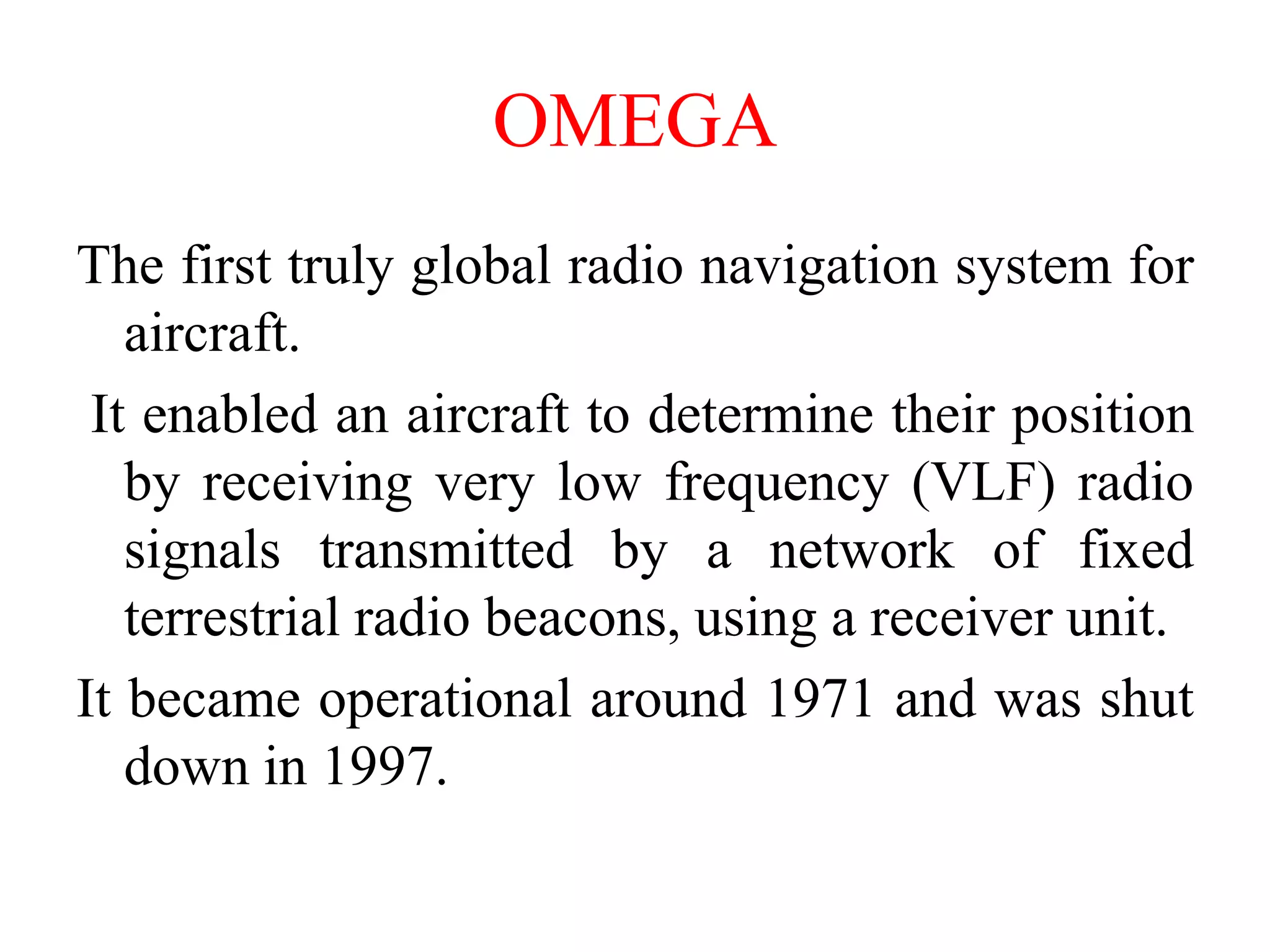 OMEGA
The first truly global radio navigation system for
aircraft.
It enabled an aircraft to determine their position
by receiving very low frequency (VLF) radio
signals transmitted by a network of fixed
terrestrial radio beacons, using a receiver unit.
It became operational around 1971 and was shut
down in 1997.
 