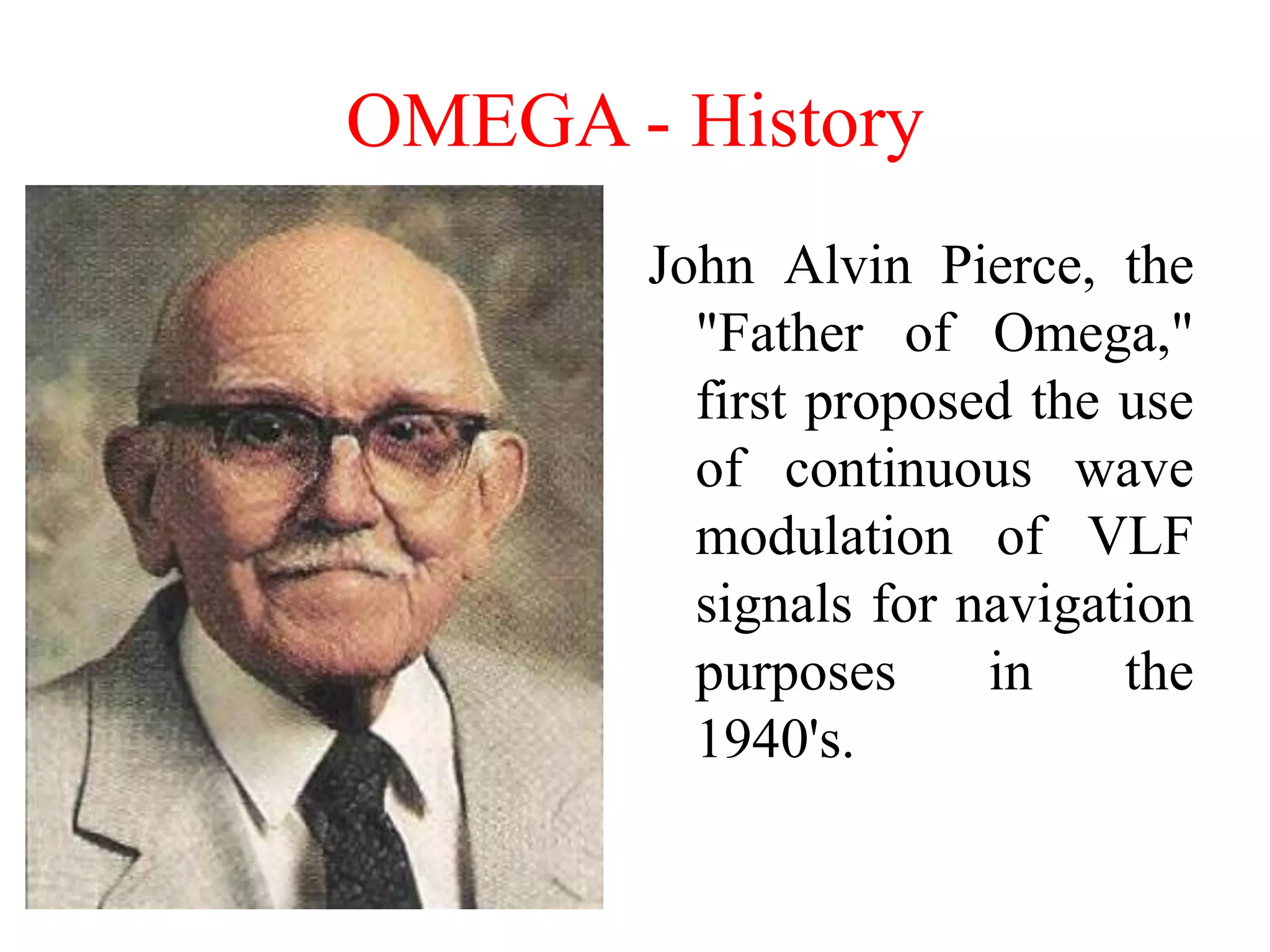 OMEGA - History
John Alvin Pierce, the
"Father of Omega,"
first proposed the use
of continuous wave
modulation of VLF
signals for navigation
purposes in the
1940's.
 