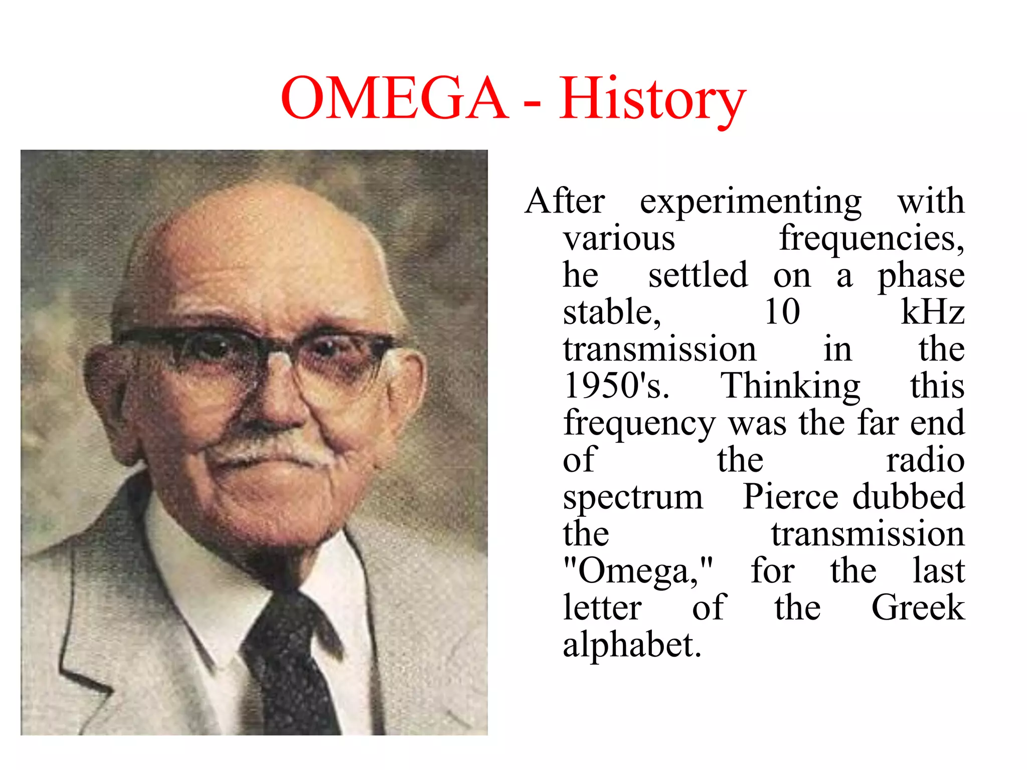 After experimenting with
various frequencies,
he settled on a phase
stable, 10 kHz
transmission in the
1950's. Thinking this
frequency was the far end
of the radio
spectrum Pierce dubbed
the transmission
"Omega," for the last
letter of the Greek
alphabet.
OMEGA - History
 