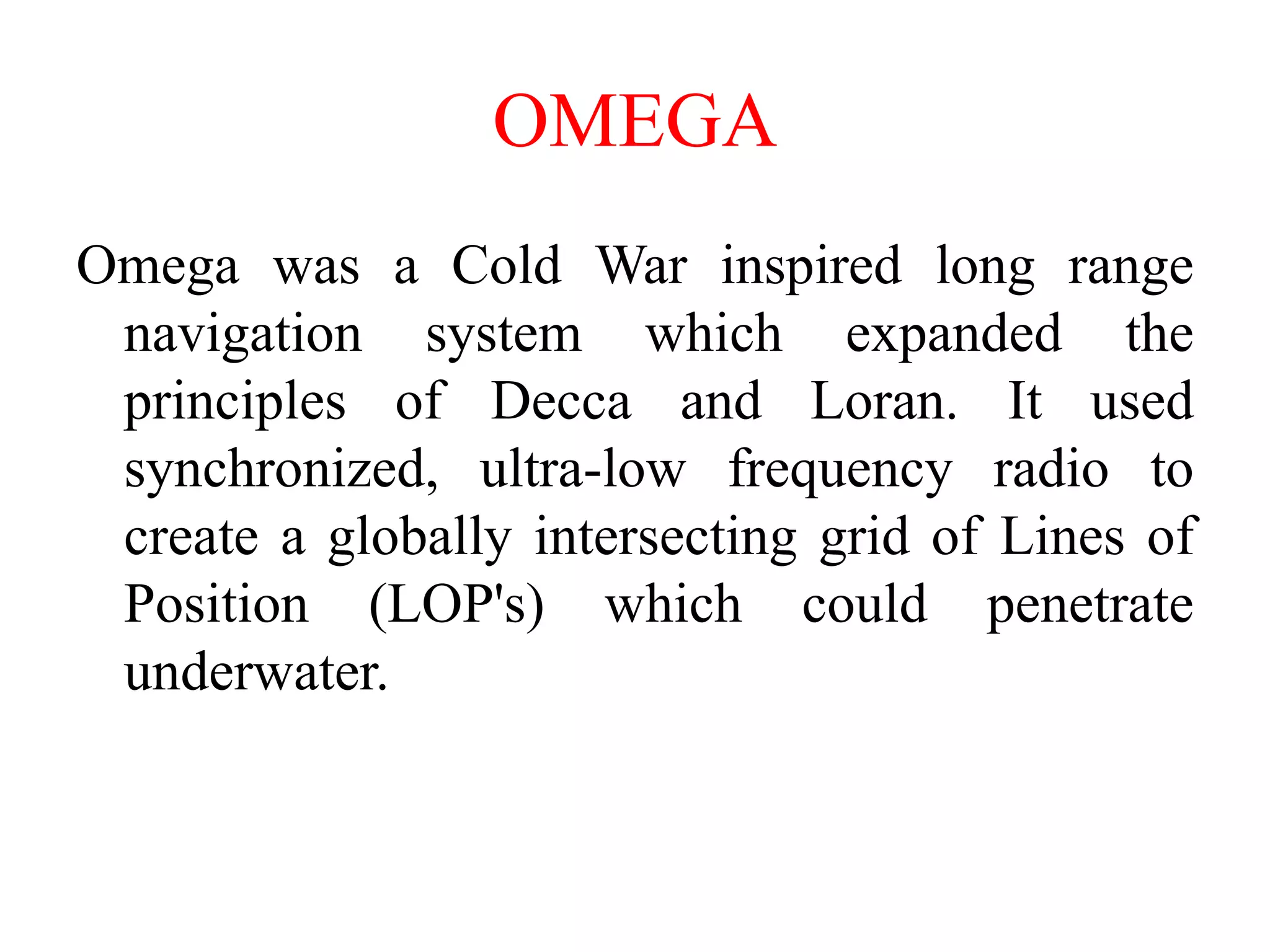 Omega was a Cold War inspired long range
navigation system which expanded the
principles of Decca and Loran. It used
synchronized, ultra-low frequency radio to
create a globally intersecting grid of Lines of
Position (LOP's) which could penetrate
underwater.
OMEGA
 
