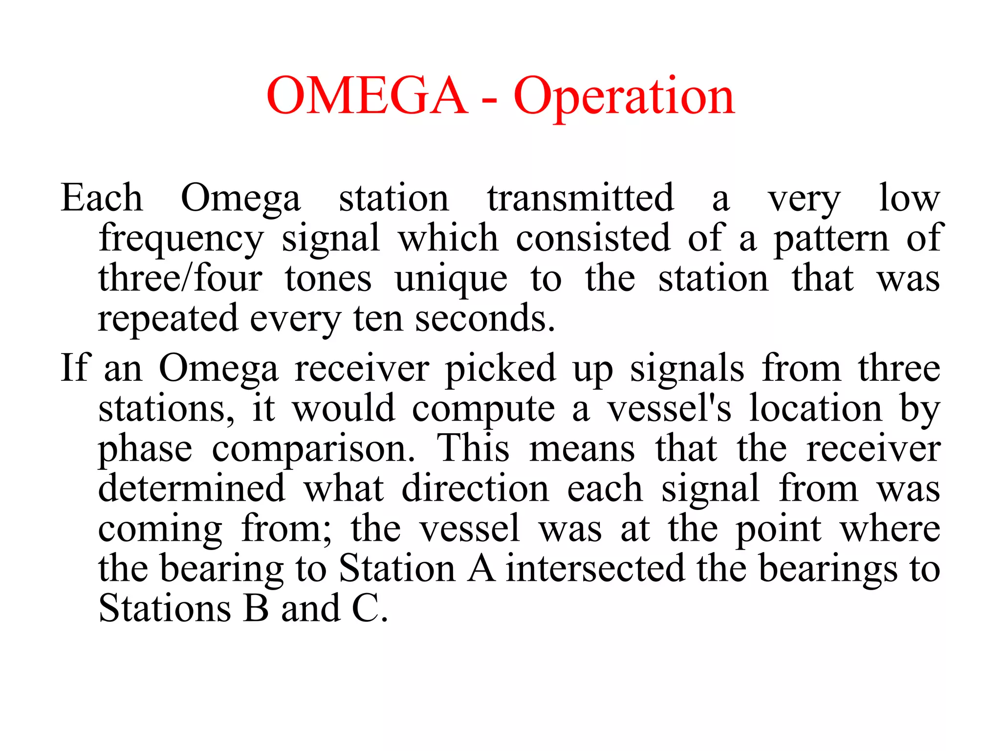Each Omega station transmitted a very low
frequency signal which consisted of a pattern of
three/four tones unique to the station that was
repeated every ten seconds.
If an Omega receiver picked up signals from three
stations, it would compute a vessel's location by
phase comparison. This means that the receiver
determined what direction each signal from was
coming from; the vessel was at the point where
the bearing to Station A intersected the bearings to
Stations B and C.
OMEGA - Operation
 