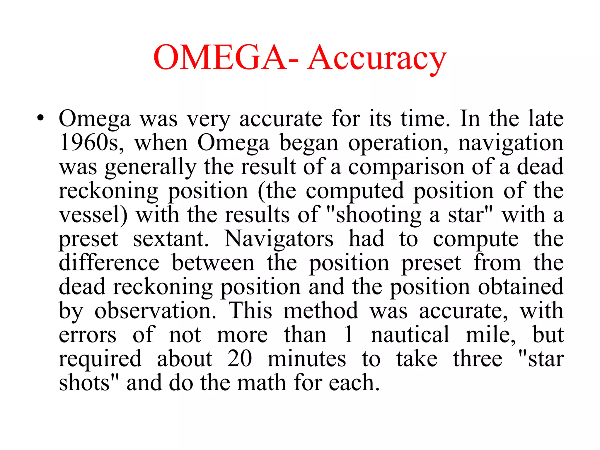 OMEGA- Accuracy
• Omega was very accurate for its time. In the late
1960s, when Omega began operation, navigation
was generally the result of a comparison of a dead
reckoning position (the computed position of the
vessel) with the results of "shooting a star" with a
preset sextant. Navigators had to compute the
difference between the position preset from the
dead reckoning position and the position obtained
by observation. This method was accurate, with
errors of not more than 1 nautical mile, but
required about 20 minutes to take three "star
shots" and do the math for each.
 