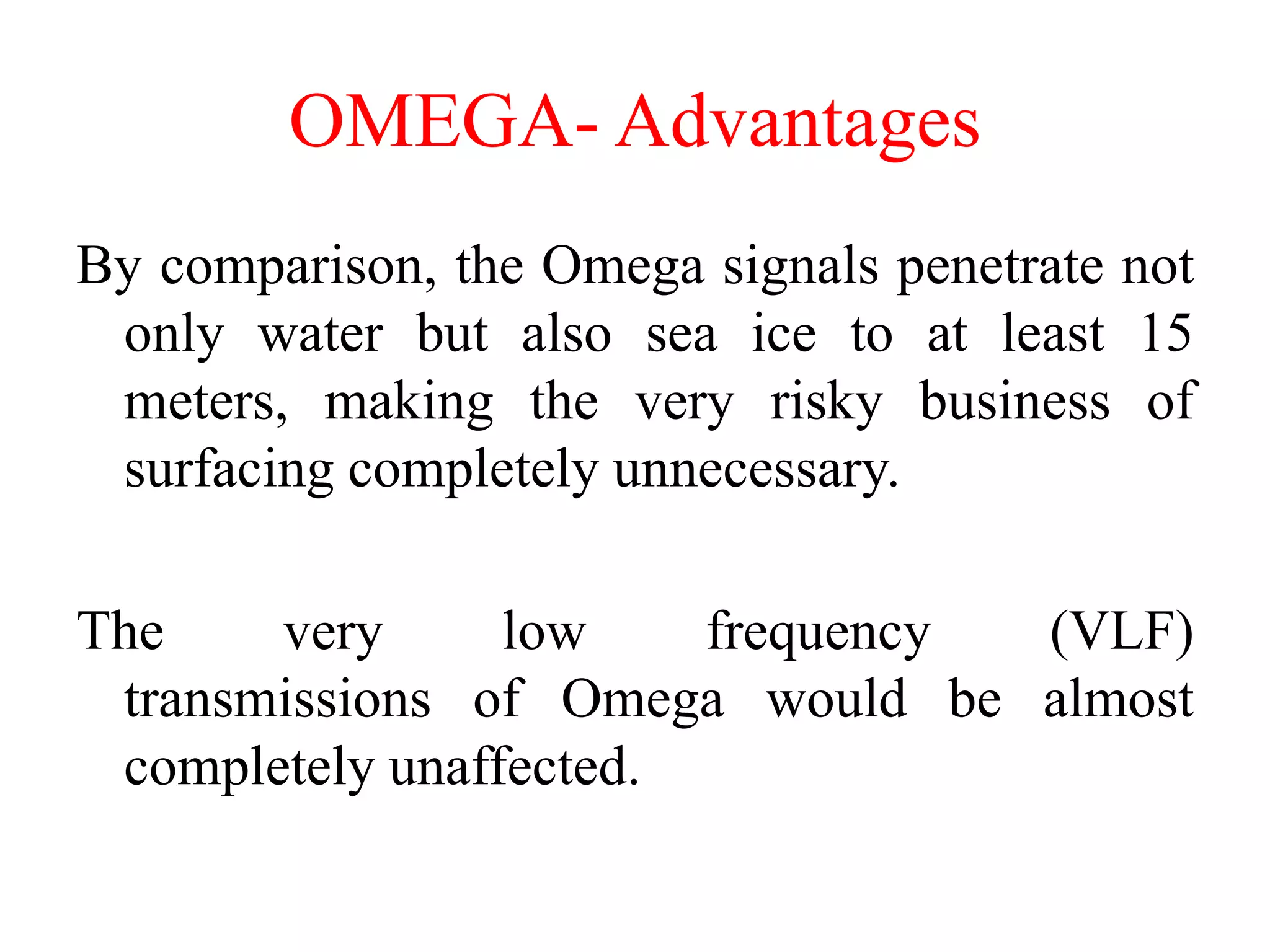 By comparison, the Omega signals penetrate not
only water but also sea ice to at least 15
meters, making the very risky business of
surfacing completely unnecessary.
The very low frequency (VLF)
transmissions of Omega would be almost
completely unaffected.
OMEGA- Advantages
 