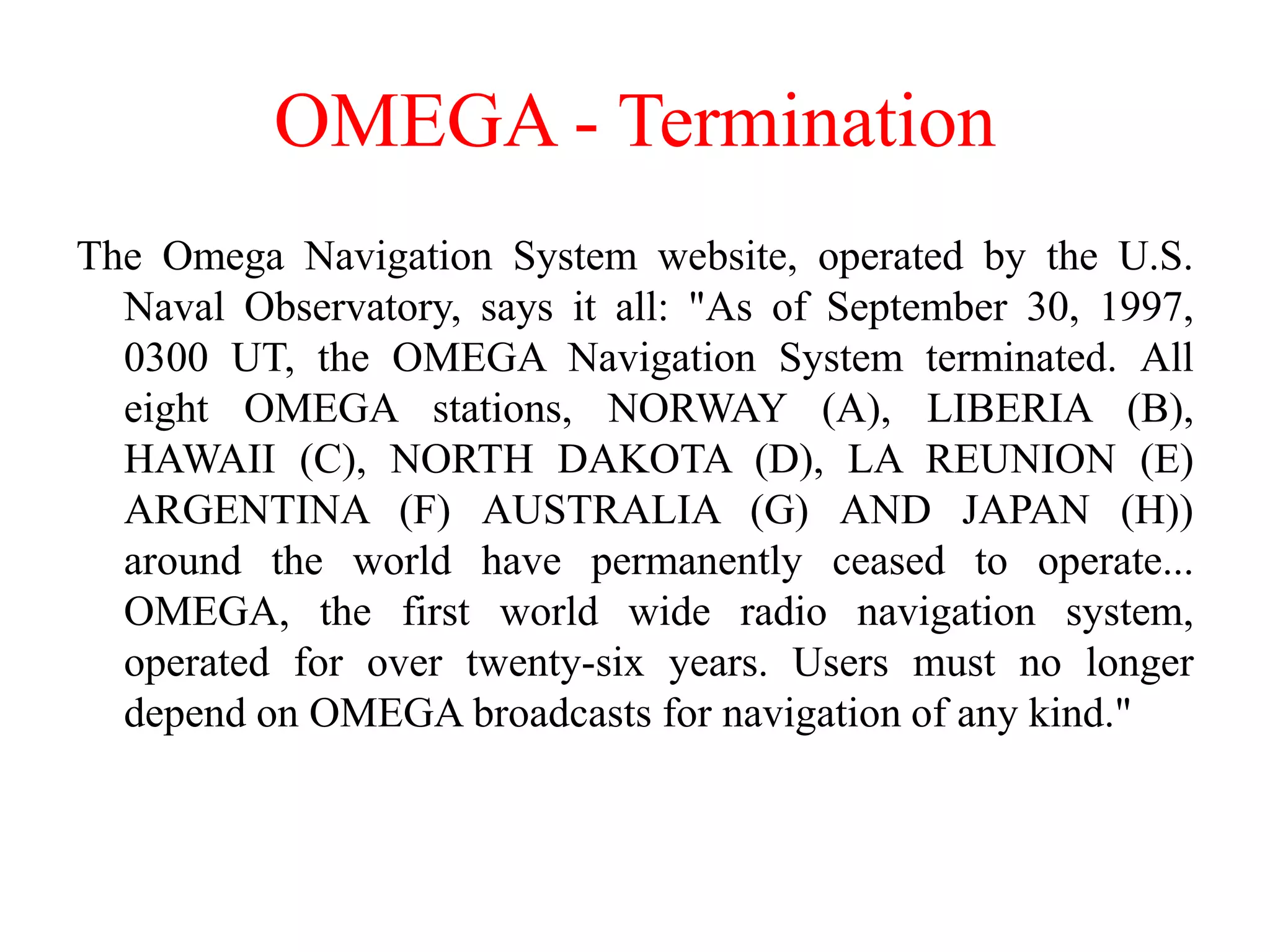 OMEGA - Termination
The Omega Navigation System website, operated by the U.S.
Naval Observatory, says it all: "As of September 30, 1997,
0300 UT, the OMEGA Navigation System terminated. All
eight OMEGA stations, NORWAY (A), LIBERIA (B),
HAWAII (C), NORTH DAKOTA (D), LA REUNION (E)
ARGENTINA (F) AUSTRALIA (G) AND JAPAN (H))
around the world have permanently ceased to operate...
OMEGA, the first world wide radio navigation system,
operated for over twenty-six years. Users must no longer
depend on OMEGA broadcasts for navigation of any kind."
 