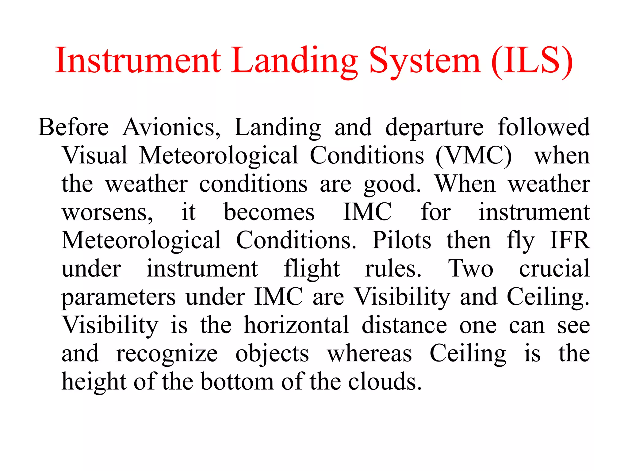 Instrument Landing System (ILS)
Before Avionics, Landing and departure followed
Visual Meteorological Conditions (VMC) when
the weather conditions are good. When weather
worsens, it becomes IMC for instrument
Meteorological Conditions. Pilots then fly IFR
under instrument flight rules. Two crucial
parameters under IMC are Visibility and Ceiling.
Visibility is the horizontal distance one can see
and recognize objects whereas Ceiling is the
height of the bottom of the clouds.
 