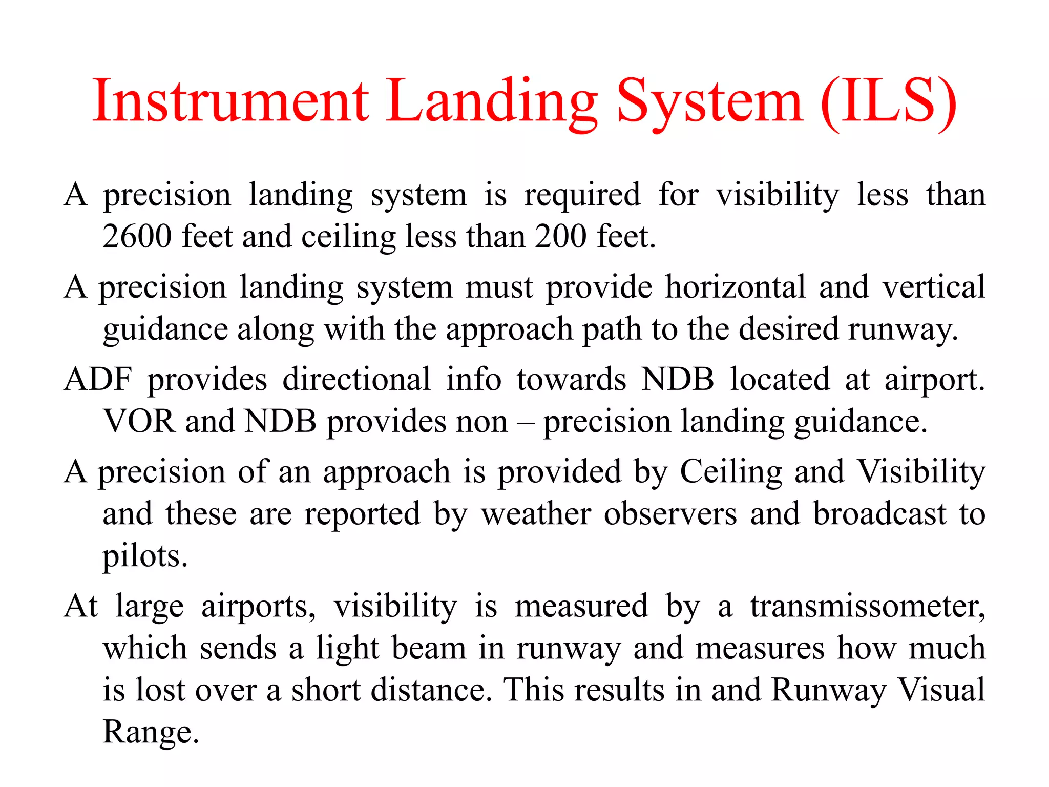 A precision landing system is required for visibility less than
2600 feet and ceiling less than 200 feet.
A precision landing system must provide horizontal and vertical
guidance along with the approach path to the desired runway.
ADF provides directional info towards NDB located at airport.
VOR and NDB provides non – precision landing guidance.
A precision of an approach is provided by Ceiling and Visibility
and these are reported by weather observers and broadcast to
pilots.
At large airports, visibility is measured by a transmissometer,
which sends a light beam in runway and measures how much
is lost over a short distance. This results in and Runway Visual
Range.
Instrument Landing System (ILS)
 