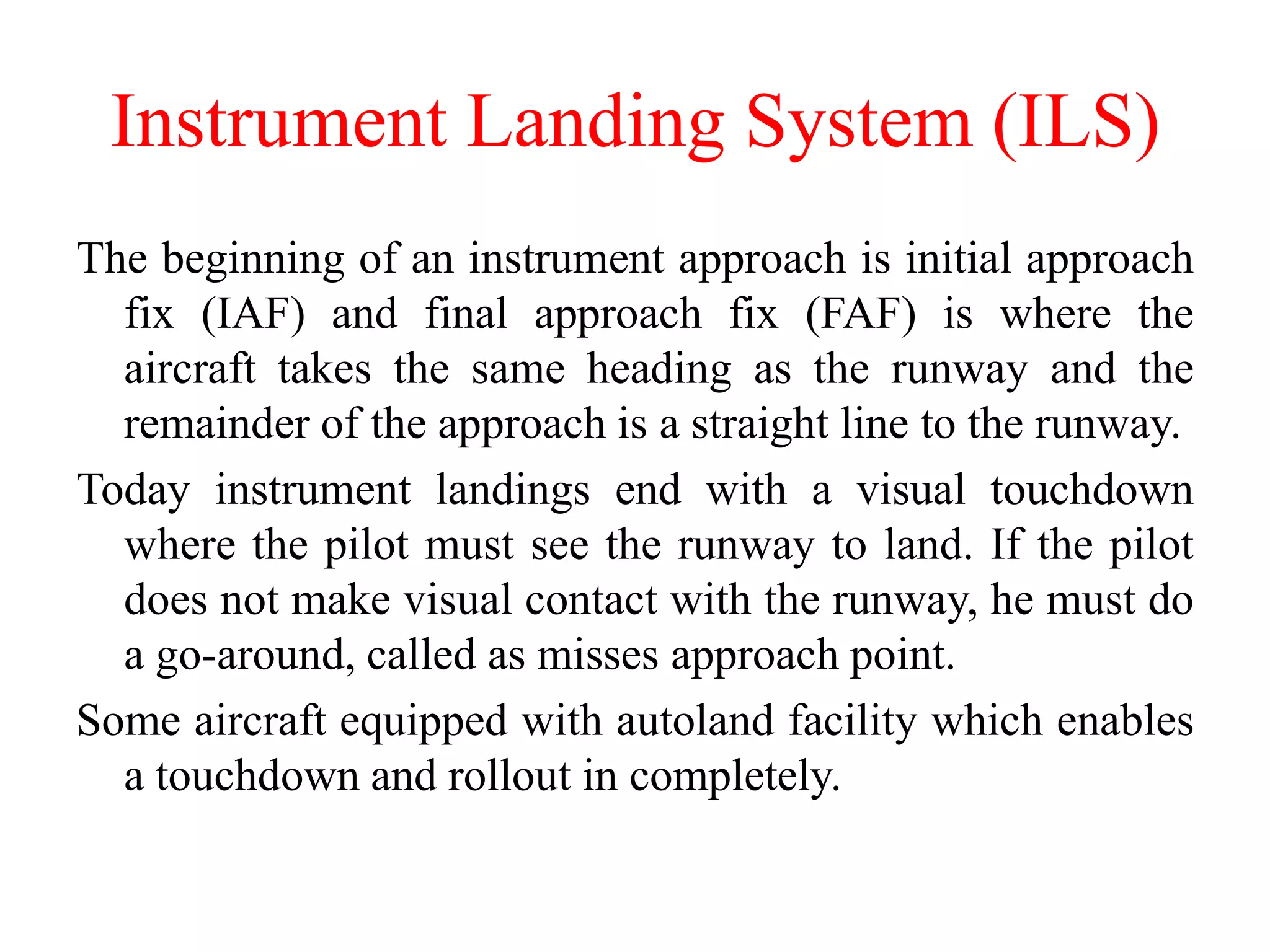 The beginning of an instrument approach is initial approach
fix (IAF) and final approach fix (FAF) is where the
aircraft takes the same heading as the runway and the
remainder of the approach is a straight line to the runway.
Today instrument landings end with a visual touchdown
where the pilot must see the runway to land. If the pilot
does not make visual contact with the runway, he must do
a go-around, called as misses approach point.
Some aircraft equipped with autoland facility which enables
a touchdown and rollout in completely.
Instrument Landing System (ILS)
 