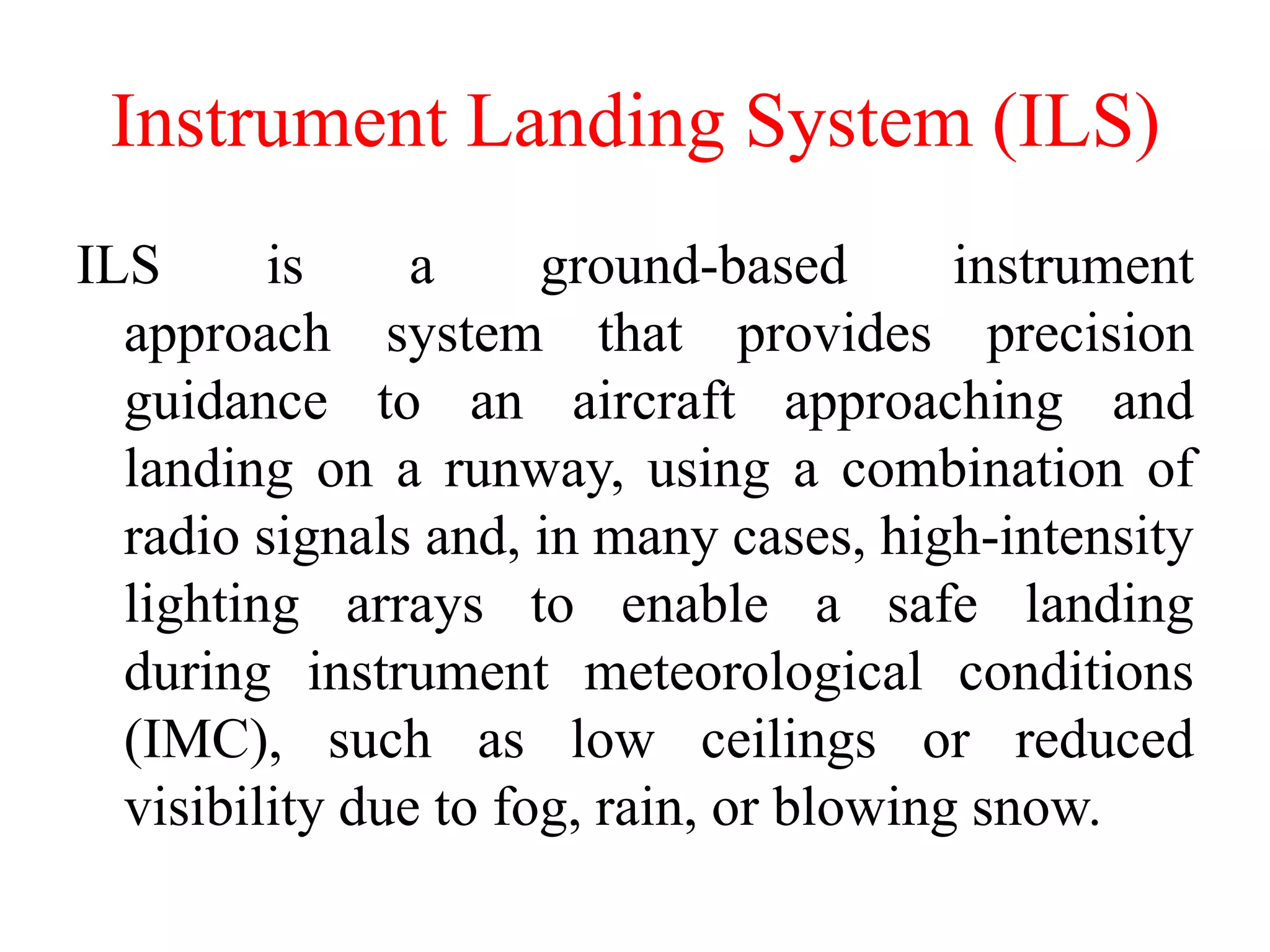 Instrument Landing System (ILS)
ILS is a ground-based instrument
approach system that provides precision
guidance to an aircraft approaching and
landing on a runway, using a combination of
radio signals and, in many cases, high-intensity
lighting arrays to enable a safe landing
during instrument meteorological conditions
(IMC), such as low ceilings or reduced
visibility due to fog, rain, or blowing snow.
 