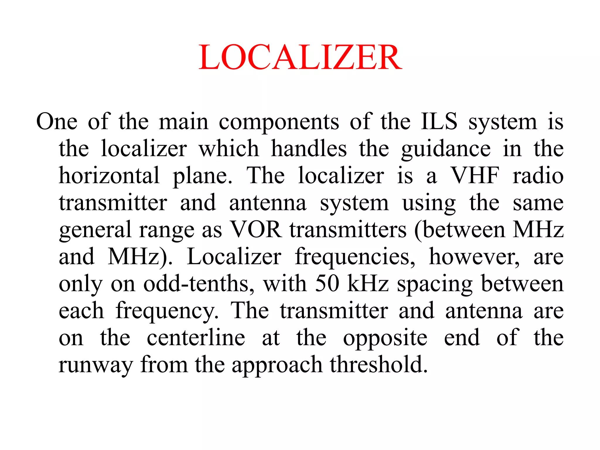 LOCALIZER
One of the main components of the ILS system is
the localizer which handles the guidance in the
horizontal plane. The localizer is a VHF radio
transmitter and antenna system using the same
general range as VOR transmitters (between MHz
and MHz). Localizer frequencies, however, are
only on odd-tenths, with 50 kHz spacing between
each frequency. The transmitter and antenna are
on the centerline at the opposite end of the
runway from the approach threshold.
 