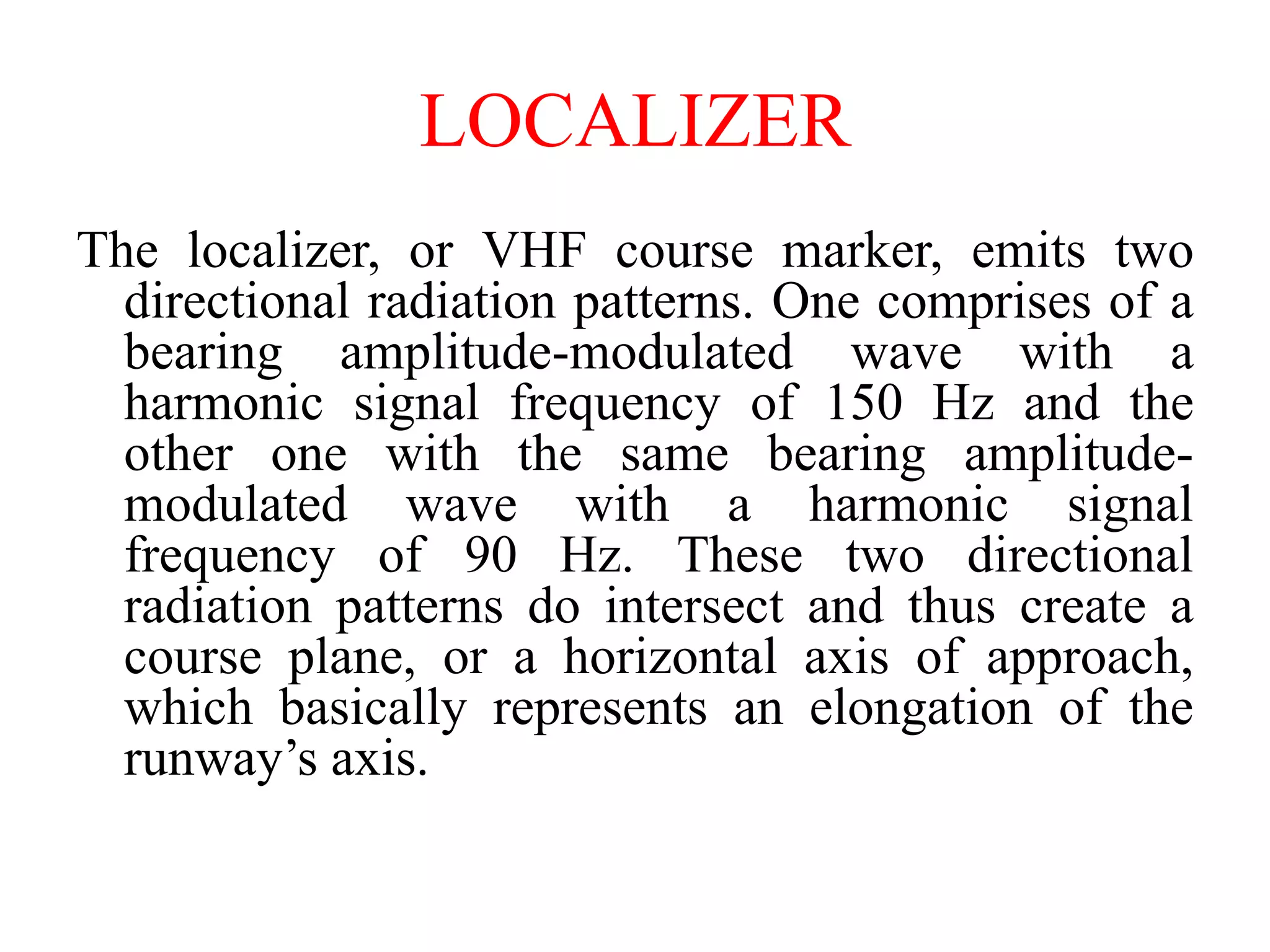 The localizer, or VHF course marker, emits two
directional radiation patterns. One comprises of a
bearing amplitude-modulated wave with a
harmonic signal frequency of 150 Hz and the
other one with the same bearing amplitude-
modulated wave with a harmonic signal
frequency of 90 Hz. These two directional
radiation patterns do intersect and thus create a
course plane, or a horizontal axis of approach,
which basically represents an elongation of the
runway’s axis.
LOCALIZER
 