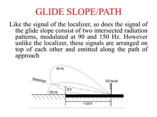 GLIDE SLOPE/PATH
Like the signal of the localizer, so does the signal of
the glide slope consist of two intersected radiation
patterns, modulated at 90 and 150 Hz. However
unlike the localizer, these signals are arranged on
top of each other and emitted along the path of
approach
 