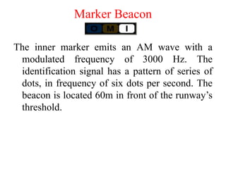 The inner marker emits an AM wave with a
modulated frequency of 3000 Hz. The
identification signal has a pattern of series of
dots, in frequency of six dots per second. The
beacon is located 60m in front of the runway’s
threshold.
Marker Beacon
 