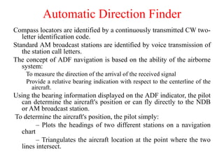 Compass locators are identified by a continuously transmitted CW two-
letter identification code.
Standard AM broadcast stations are identified by voice transmission of
the station call letters.
The concept of ADF navigation is based on the ability of the airborne
system:
To measure the direction of the arrival of the received signal
Provide a relative bearing indication with respect to the centerline of the
aircraft.
Using the bearing information displayed on the ADF indicator, the pilot
can determine the aircraft's position or can fly directly to the NDB
or AM broadcast station.
To determine the aircraft's position, the pilot simply:
– Plots the headings of two different stations on a navigation
chart
– Triangulates the aircraft location at the point where the two
lines intersect.
Automatic Direction Finder
 