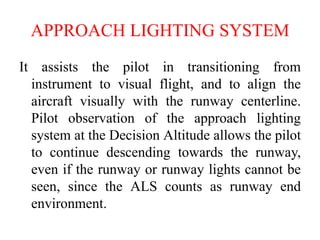 APPROACH LIGHTING SYSTEM
It assists the pilot in transitioning from
instrument to visual flight, and to align the
aircraft visually with the runway centerline.
Pilot observation of the approach lighting
system at the Decision Altitude allows the pilot
to continue descending towards the runway,
even if the runway or runway lights cannot be
seen, since the ALS counts as runway end
environment.
 