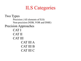 ILS Categories
Two Types
Precision ( All elements of ILS)
Non-precision (NDB, VOR and DME)
Precision Approaches
CAT I
CAT II
CAT III
CAT III A
CAT III B
CAT III C
 