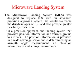 Microwave Landing System
The Microwave Landing System (MLS) was
designed to replace ILS with an advanced
precision approach system that would overcome
the disadvantages of ILS and also provide greater
flexibility to its users.
It is a precision approach and landing system that
provides position information and various ground
to air data. The position information is provided
in a wide coverage sector and is determined by an
azimuth angle measurement, an elevation
measurement and a range measurement.
 